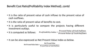 Benefit Cost Ratio(Profitability Index Method)..contd
• It is the ratio of present value of cash inflows to the present value of
cash outflows.
• It is the ratio of present value of benefits to cost.
• It is particularly useful to compare the projects having different
investment outlays.
• It is computed as follows:
• It can be also expressed as Net Present Value Index as below.
 