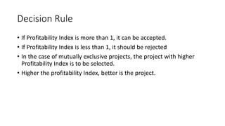 Decision Rule
• If Profitability Index is more than 1, it can be accepted.
• If Profitability Index is less than 1, it should be rejected
• In the case of mutually exclusive projects, the project with higher
Profitability Index is to be selected.
• Higher the profitability Index, better is the project.
 