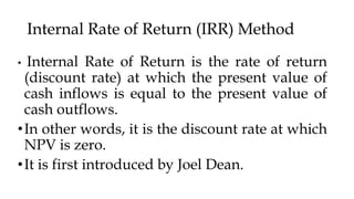 Internal Rate of Return (IRR) Method
• Internal Rate of Return is the rate of return
(discount rate) at which the present value of
cash inflows is equal to the present value of
cash outflows.
•In other words, it is the discount rate at which
NPV is zero.
•It is first introduced by Joel Dean.
 
