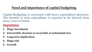 Need and importance of capital budgeting
Capital Budgeting is concerned with heavy expenditure decisions.
The benefits of such expenditure is expected to be derived from
many years in future.
Importance
1. Huge investment
2. Irreversible decision or reversible at substantial loss
3. Long term implication:
4. Huge risk:
5. Growth
 