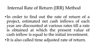 Internal Rate of Return (IRR) Method
•In order to find out the rate of return of a
project, estimated net cash inflows of each
year are discounted at various rates till a rate
is obtained at which the present value of
cash inflow is equal to the initial investment.
•It is also called time adjusted rate of return.
 