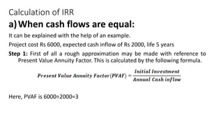 Calculation of IRR
a)When cash flows are equal:
It can be explained with the help of an example.
Project cost Rs 6000, expected cash inflow of Rs 2000, life 5 years
Step 1: First of all a rough approximation may be made with reference to
Present Value Annuity Factor. This is calculated by the following formula.
Here, PVAF is 6000÷2000=3
 