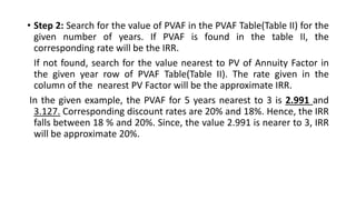• Step 2: Search for the value of PVAF in the PVAF Table(Table II) for the
given number of years. If PVAF is found in the table II, the
corresponding rate will be the IRR.
If not found, search for the value nearest to PV of Annuity Factor in
the given year row of PVAF Table(Table II). The rate given in the
column of the nearest PV Factor will be the approximate IRR.
In the given example, the PVAF for 5 years nearest to 3 is 2.991 and
3.127. Corresponding discount rates are 20% and 18%. Hence, the IRR
falls between 18 % and 20%. Since, the value 2.991 is nearer to 3, IRR
will be approximate 20%.
 