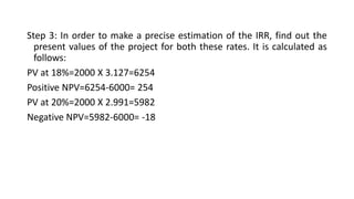 Step 3: In order to make a precise estimation of the IRR, find out the
present values of the project for both these rates. It is calculated as
follows:
PV at 18%=2000 X 3.127=6254
Positive NPV=6254-6000= 254
PV at 20%=2000 X 2.991=5982
Negative NPV=5982-6000= -18
 