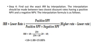 • Step 4: Find out the exact IRR by interpolation. The interpolation
should be made between two closest discount rates having a positive
NPV and a negative NPV. The interpolation formula is as follows.
=18+1.88=19.88%
 