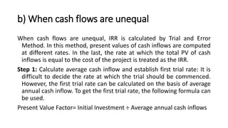 b) When cash flows are unequal
When cash flows are unequal, IRR is calculated by Trial and Error
Method. In this method, present values of cash inflows are computed
at different rates. In the last, the rate at which the total PV of cash
inflows is equal to the cost of the project is treated as the IRR.
Step 1: Calculate average cash inflow and establish first trial rate: It is
difficult to decide the rate at which the trial should be commenced.
However, the first trial rate can be calculated on the basis of average
annual cash inflow. To get the first trial rate, the following formula can
be used.
Present Value Factor= Initial Investment ÷ Average annual cash inflows
 