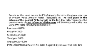 Search for the value nearest to PV of Annuity Factor in the given year row
of Present Value Annuity Factor Table(Table II). The rate given in the
column of the nearest PV Factor will be the first trial rate. Thereafter, the
present value of cash inflows of all the years will be computed at this rate
using PVF Table for a lump sum (Table I)
Investment 8000
First year 2000
Second year 3000
Third year 7000
Avg:12000/3=4000
PVAF=8000/4000=2 Search 2 in table 2 against 3 year row. Trial rate 12%
 