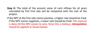 Step II: The total of the present value of cash inflows for all years
calculated by first trial rate will be compared with the cost of the
project.
If the NPV at the first rate comes positive, a higher rate should be tried.
If the NPV comes negatives, a lower rate should be tried. This exercise
is done till the NPV comes to zero. Since this is tedious, interpolation
should be applied as shown below:
 