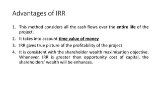 Advantages of IRR
1. This method considers all the cash flows over the entire life of the
project.
2. It takes into account time value of money
3. IRR gives true picture of the profitability of the project
4. It is consistent with the shareholder wealth maximisation objective.
Whenever, IRR is greater than opportunity cost of capital, the
shareholders’ wealth will be enhances.
 