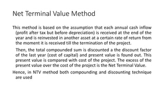 Net Terminal Value Method
This method is based on the assumption that each annual cash inflow
(profit after tax but before depreciation) is received at the end of the
year and is reinvested in another asset at a certain rate of return from
the moment it is received till the termination of the project.
Then, the total compounded sum is discounted a the discount factor
of the last year (cost of capital) and present value is found out. This
present value is compared with cost of the project. The excess of the
present value over the cost of the project is the Net Terminal Value.
Hence, in NTV method both compounding and discounting technique
are used
 