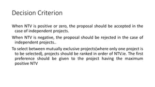 Decision Criterion
When NTV is positive or zero, the proposal should be accepted in the
case of independent projects.
When NTV is negative, the proposal should be rejected in the case of
independent projects..
To select between mutually exclusive projects(where only one project is
to be selected), projects should be ranked in order of NTV.ie. The first
preference should be given to the project having the maximum
positive NTV
 