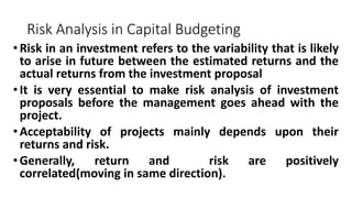 Risk Analysis in Capital Budgeting
•Risk in an investment refers to the variability that is likely
to arise in future between the estimated returns and the
actual returns from the investment proposal
•It is very essential to make risk analysis of investment
proposals before the management goes ahead with the
project.
•Acceptability of projects mainly depends upon their
returns and risk.
•Generally, return and risk are positively
correlated(moving in same direction).
 