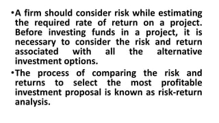 •A firm should consider risk while estimating
the required rate of return on a project.
Before investing funds in a project, it is
necessary to consider the risk and return
associated with all the alternative
investment options.
•The process of comparing the risk and
returns to select the most profitable
investment proposal is known as risk-return
analysis.
 