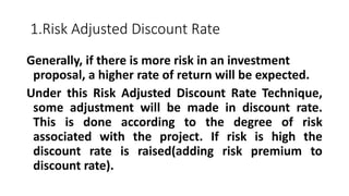 1.Risk Adjusted Discount Rate
Generally, if there is more risk in an investment
proposal, a higher rate of return will be expected.
Under this Risk Adjusted Discount Rate Technique,
some adjustment will be made in discount rate.
This is done according to the degree of risk
associated with the project. If risk is high the
discount rate is raised(adding risk premium to
discount rate).
 
