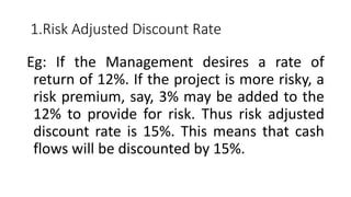 1.Risk Adjusted Discount Rate
Eg: If the Management desires a rate of
return of 12%. If the project is more risky, a
risk premium, say, 3% may be added to the
12% to provide for risk. Thus risk adjusted
discount rate is 15%. This means that cash
flows will be discounted by 15%.
 