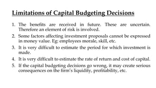 Limitations of Capital Budgeting Decisions
1. The benefits are received in future. These are uncertain.
Therefore an element of risk is involved.
2. Some factors affecting investment proposals cannot be expressed
in money value. Eg: employees morale, skill, etc.
3. It is very difficult to estimate the period for which investment is
made.
4. It is very difficult to estimate the rate of return and cost of capital.
5. If the capital budgeting decisions go wrong, it may create serious
consequences on the firm’s liquidity, profitability, etc.
 