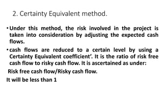 2. Certainty Equivalent method.
•Under this method, the risk involved in the project is
taken into consideration by adjusting the expected cash
flows.
•cash flows are reduced to a certain level by using a
Certainty Equivalent coefficient’. It is the ratio of risk free
cash flow to risky cash flow. It is ascertained as under:
Risk free cash flow/Risky cash flow.
It will be less than 1
 