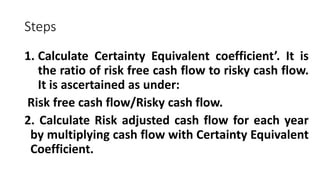 Steps
1. Calculate Certainty Equivalent coefficient’. It is
the ratio of risk free cash flow to risky cash flow.
It is ascertained as under:
Risk free cash flow/Risky cash flow.
2. Calculate Risk adjusted cash flow for each year
by multiplying cash flow with Certainty Equivalent
Coefficient.
 