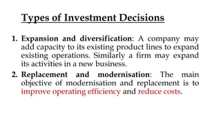 Types of Investment Decisions
1. Expansion and diversification: A company may
add capacity to its existing product lines to expand
existing operations. Similarly a firm may expand
its activities in a new business.
2. Replacement and modernisation: The main
objective of modernisation and replacement is to
improve operating efficiency and reduce costs.
 