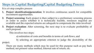 Steps in Capital Budgeting/Capital Budgeting Process
It is a 6 step complex process
1. Project identification/generation: It involves continuous search for compatible
investment opportunities.
2. Project screening: Each project is then subject to a preliminary screening process
in order to assess whether it is technically feasible, resources required are
available and the expected returns are adequate to compensate the risks involved.
3. Project evaluation: After screening, the next step is to evaluate profitability of
each proposal.
This involves two steps:
a) estimation of costs and benefits in terms of cash flows, and
b) selecting an appropriate criterion to judge the desirability of the
project.
There are many methods which may be used for this purpose such as pay back
method, net present value method, Internal rate of return, etc.
 