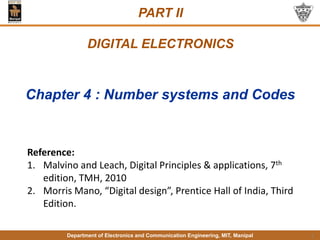 Department of Electronics and Communication Engineering, MIT, Manipal
PART II
DIGITAL ELECTRONICS
1
Reference:
1. Malvino and Leach, Digital Principles & applications, 7th
edition, TMH, 2010
2. Morris Mano, “Digital design”, Prentice Hall of India, Third
Edition.
Chapter 4 : Number systems and Codes
 