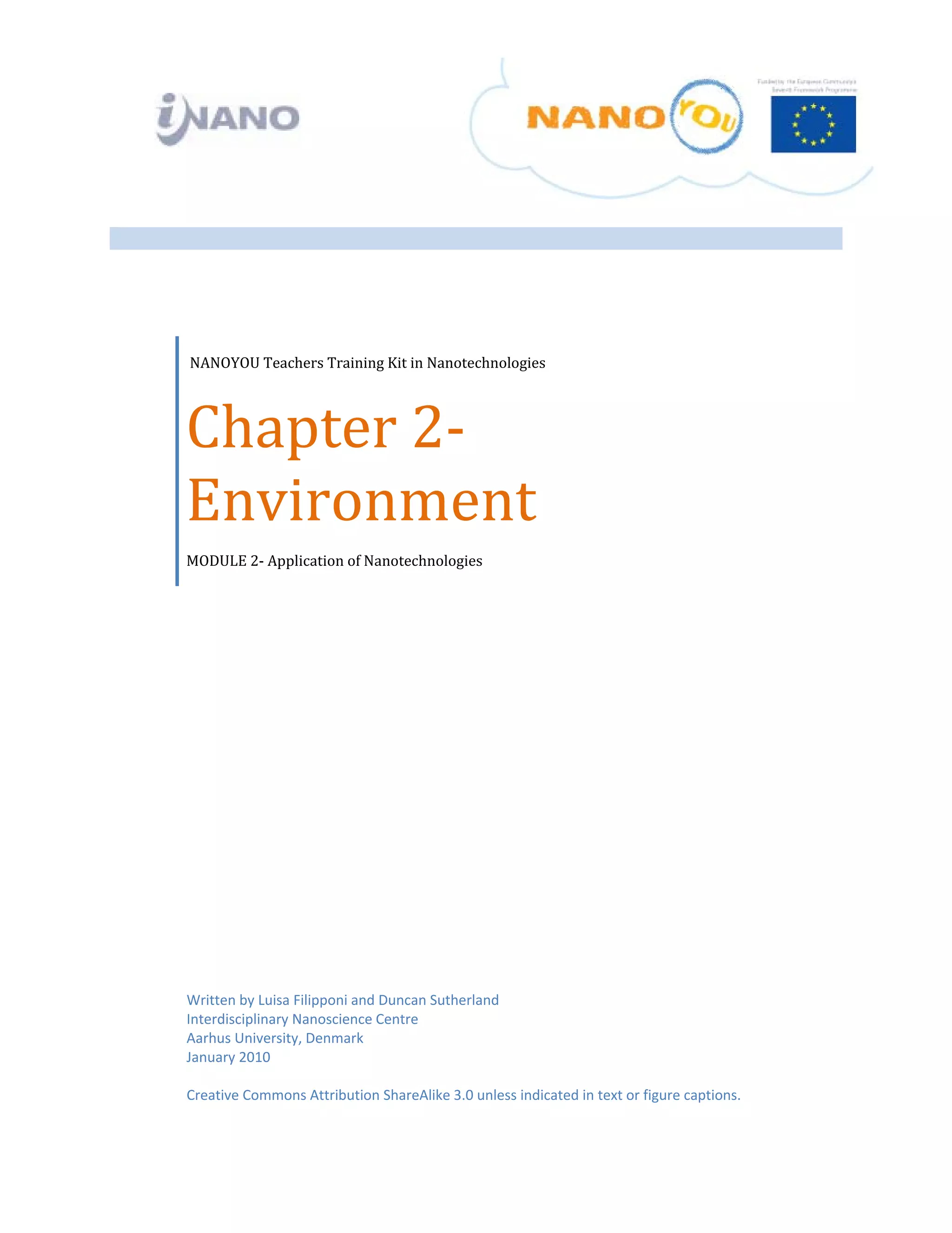  


 

 

 




     NANOYOU Teachers Training Kit in Nanotechnologies 




    Chapter 2‐
    Environment  
    MODULE 2‐ Application of Nanotechnologies




    Written by Luisa Filipponi and Duncan Sutherland
    Interdisciplinary Nanoscience Centre 
    Aarhus University, Denmark 
    January 2010 
     
    Creative Commons Attribution ShareAlike 3.0 unless indicated in text or figure captions. 
 