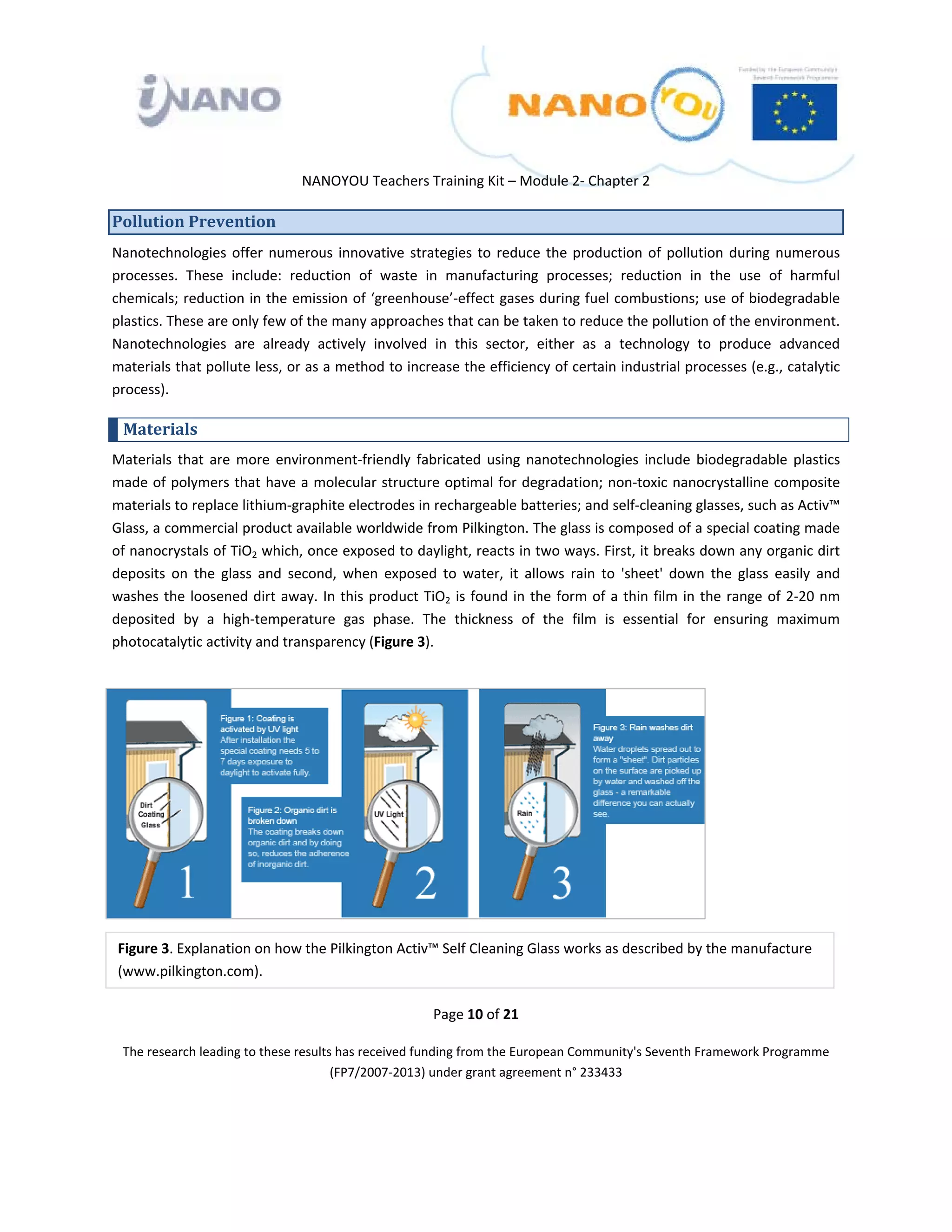  

 

 

                                   NANOYOU Teachers Training Kit – Module 2‐ Chapter 2 

Pollution Prevention 
Nanotechnologies  offer  numerous  innovative  strategies  to  reduce  the  production  of  pollution  during  numerous 
processes.  These  include:  reduction  of  waste  in  manufacturing  processes;  reduction  in  the  use  of  harmful 
chemicals; reduction in the emission of ‘greenhouse’‐effect gases during fuel combustions; use of biodegradable 
plastics. These are only few of the many approaches that can be taken to reduce the pollution of the environment. 
Nanotechnologies  are  already  actively  involved  in  this  sector,  either  as  a  technology  to  produce  advanced 
materials that pollute less, or as a method to increase the efficiency of certain industrial processes (e.g., catalytic 
process).  

    Materials 
Materials  that  are  more  environment‐friendly  fabricated  using  nanotechnologies  include  biodegradable  plastics 
made of polymers that have a molecular structure optimal for degradation; non‐toxic nanocrystalline composite 
materials to replace lithium‐graphite electrodes in rechargeable batteries; and self‐cleaning glasses, such as Activ™ 
Glass, a commercial product available worldwide from Pilkington. The glass is composed of a special coating made 
of nanocrystals of TiO2 which, once exposed to daylight, reacts in two ways. First, it breaks down any organic dirt 
deposits  on  the  glass  and  second,  when  exposed  to  water,  it  allows  rain  to  'sheet'  down  the  glass  easily  and 
washes  the  loosened  dirt  away.  In  this  product  TiO2  is  found  in  the  form  of  a  thin  film  in  the  range  of  2‐20  nm 
deposited  by  a  high‐temperature  gas  phase.  The  thickness  of  the  film  is  essential  for  ensuring  maximum 
photocatalytic activity and transparency (Figure 3).  

                                                                                                                 

                                                                                                                 

                                                                                                                 

                                                                                                                 

                                                                                                                 

                                                                                                                 



    Figure 3. Explanation on how the Pilkington Activ™ Self Cleaning Glass works as described by the manufacture 
    (www.pilkington.com). 

                                                           Page 10 of 21 

    The research leading to these results has received funding from the European Community's Seventh Framework Programme 
                                         (FP7/2007‐2013) under grant agreement n° 233433 

                                                                    

 
 