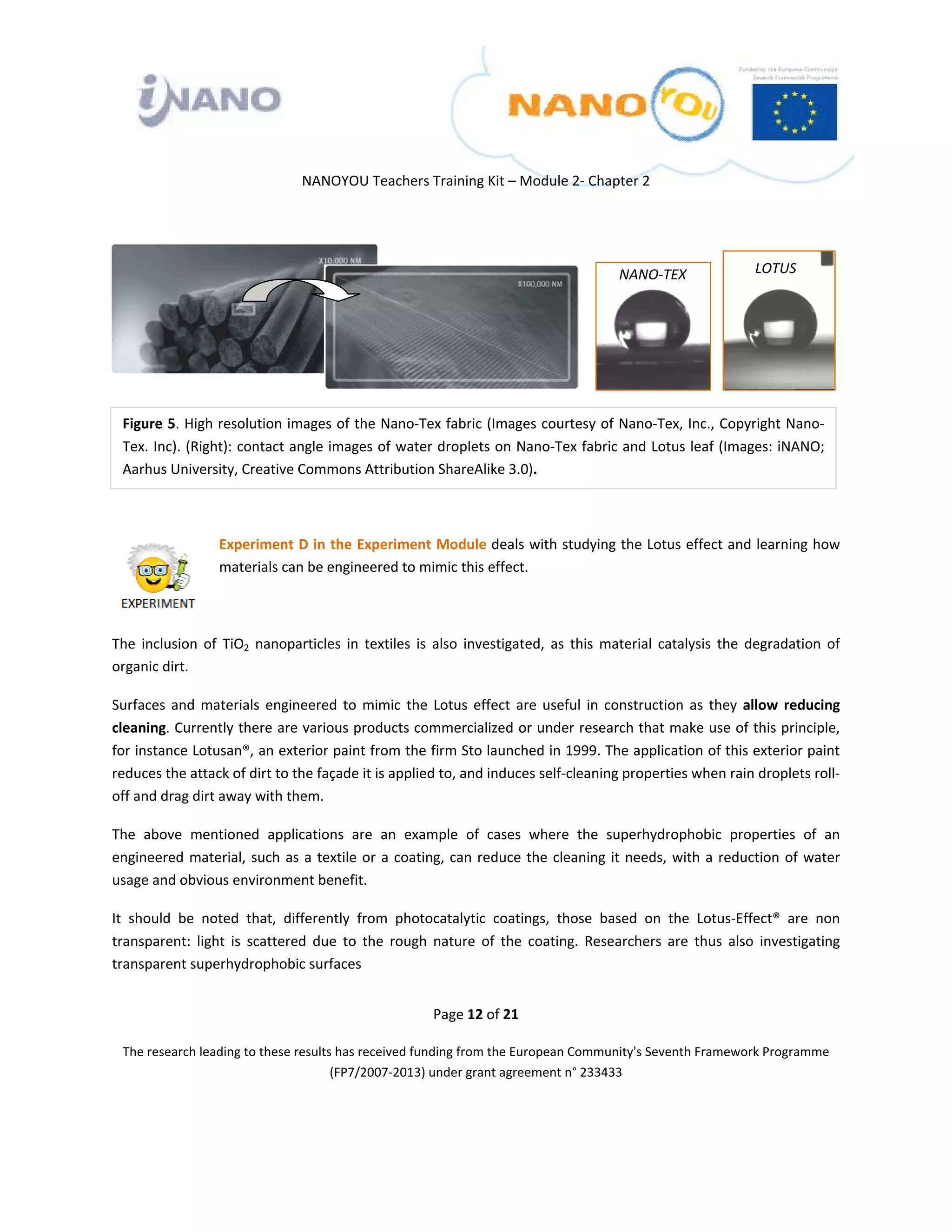  

 

 

                                  NANOYOU Teachers Training Kit – Module 2‐ Chapter 2 

 

                                                                                        
                                                                                           NANO‐TEX                 LOTUS
                                                                                        

                                                                                        

                                                                                        


    Figure 5. High resolution images of the Nano‐Tex fabric (Images courtesy of Nano‐Tex, Inc., Copyright Nano‐
    Tex. Inc). (Right): contact angle images of water droplets on Nano‐Tex fabric and Lotus leaf (Images: iNANO; 
    Aarhus University, Creative Commons Attribution ShareAlike 3.0). 

 

                   Experiment D in the Experiment Module deals with studying the Lotus effect and learning how 
                   materials can be engineered to mimic this effect.  

                    

The  inclusion  of  TiO2  nanoparticles  in  textiles  is  also  investigated,  as  this  material  catalysis  the  degradation  of 
organic dirt. 

Surfaces  and  materials  engineered  to  mimic  the  Lotus  effect  are  useful  in  construction  as  they  allow  reducing 
cleaning. Currently there are various products commercialized or under research that make use of this principle, 
for instance Lotusan®, an exterior paint from the firm Sto launched in 1999. The application of this exterior paint 
reduces the attack of dirt to the façade it is applied to, and induces self‐cleaning properties when rain droplets roll‐
off and drag dirt away with them.  

The  above  mentioned  applications  are  an  example  of  cases  where  the  superhydrophobic  properties  of  an 
engineered  material,  such  as  a  textile  or  a  coating,  can  reduce  the  cleaning  it  needs,  with  a  reduction  of  water 
usage and obvious environment benefit. 

It  should  be  noted  that,  differently  from  photocatalytic  coatings,  those  based  on  the  Lotus‐Effect®  are  non 
transparent:  light  is  scattered  due  to  the  rough  nature  of  the  coating.  Researchers  are  thus  also  investigating 
transparent superhydrophobic surfaces 


                                                         Page 12 of 21 

    The research leading to these results has received funding from the European Community's Seventh Framework Programme 
                                         (FP7/2007‐2013) under grant agreement n° 233433 

                                                                  

 
 