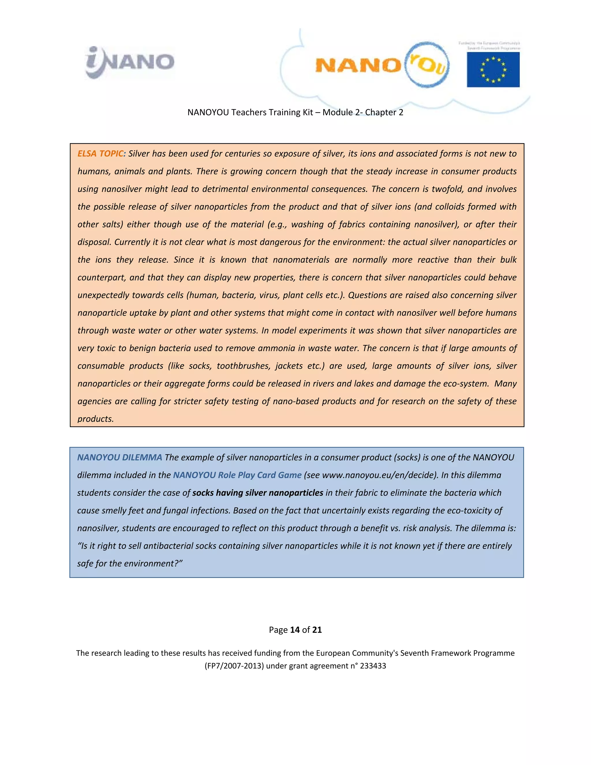  

 

 

                                    NANOYOU Teachers Training Kit – Module 2‐ Chapter 2 



    ELSA TOPIC: Silver has been used for centuries so exposure of silver, its ions and associated forms is not new to 
    humans, animals and plants. There is growing concern though that the steady increase in consumer products 
    using nanosilver might lead to detrimental environmental consequences. The concern is twofold, and involves 
    the  possible  release  of  silver  nanoparticles  from  the  product  and  that  of  silver  ions  (and  colloids  formed  with 
    other  salts)  either  though  use  of  the  material  (e.g.,  washing  of  fabrics  containing  nanosilver),  or  after  their 
    disposal. Currently it is not clear what is most dangerous for the environment: the actual silver nanoparticles or 
    the  ions  they  release.  Since  it  is  known  that  nanomaterials  are  normally  more  reactive  than  their  bulk 
    counterpart, and that they can display new properties, there is concern that silver nanoparticles could behave 
    unexpectedly towards cells (human, bacteria, virus, plant cells etc.). Questions are raised also concerning silver 
    nanoparticle uptake by plant and other systems that might come in contact with nanosilver well before humans 
    through waste water or other water systems. In model experiments it was shown that silver nanoparticles are 
    very toxic to benign bacteria used to remove ammonia in waste water. The concern is that if large amounts of 
    consumable  products  (like  socks,  toothbrushes,  jackets  etc.)  are  used,  large  amounts  of  silver  ions,  silver 
    nanoparticles or their aggregate forms could be released in rivers and lakes and damage the eco‐system.  Many 
    agencies are calling for stricter safety testing of nano‐based products and for research on the safety of these 
    products. 


    NANOYOU DILEMMA The example of silver nanoparticles in a consumer product (socks) is one of the NANOYOU 
    dilemma included in the NANOYOU Role Play Card Game (see www.nanoyou.eu/en/decide). In this dilemma 
    students consider the case of socks having silver nanoparticles in their fabric to eliminate the bacteria which 
    cause smelly feet and fungal infections. Based on the fact that uncertainly exists regarding the eco‐toxicity of 
    nanosilver, students are encouraged to reflect on this product through a benefit vs. risk analysis. The dilemma is: 
    “Is it right to sell antibacterial socks containing silver nanoparticles while it is not known yet if there are entirely 
    safe for the environment?” 

 

 

                                                           Page 14 of 21 

    The research leading to these results has received funding from the European Community's Seventh Framework Programme 
                                         (FP7/2007‐2013) under grant agreement n° 233433 

                                                                    

 
 