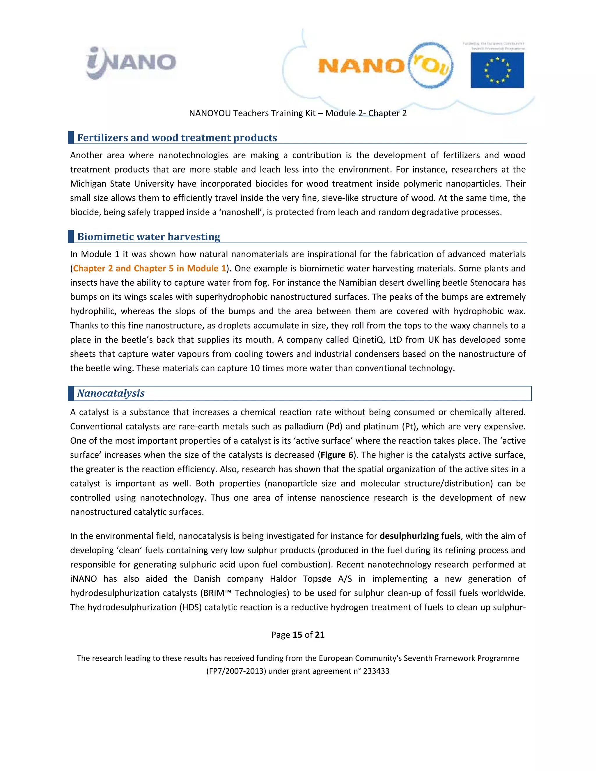  

 

 

                                 NANOYOU Teachers Training Kit – Module 2‐ Chapter 2 

    Fertilizers and wood treatment products 
Another  area  where  nanotechnologies  are  making  a  contribution  is  the  development  of  fertilizers  and  wood 
treatment  products  that  are  more  stable  and  leach  less  into  the  environment.  For  instance,  researchers  at  the 
Michigan  State  University  have  incorporated  biocides  for  wood  treatment  inside  polymeric  nanoparticles.  Their 
small size allows them to efficiently travel inside the very fine, sieve‐like structure of wood. At the same time, the 
biocide, being safely trapped inside a ‘nanoshell’, is protected from leach and random degradative processes.  

    Biomimetic water harvesting 
In Module 1 it was shown how natural nanomaterials are inspirational for the fabrication of advanced materials 
(Chapter 2 and Chapter 5 in Module 1). One example is biomimetic water harvesting materials. Some plants and 
insects have the ability to capture water from fog. For instance the Namibian desert dwelling beetle Stenocara has 
bumps on its wings scales with superhydrophobic nanostructured surfaces. The peaks of the bumps are extremely 
hydrophilic,  whereas  the  slops  of  the  bumps  and  the  area  between  them  are  covered  with  hydrophobic  wax. 
Thanks to this fine nanostructure, as droplets accumulate in size, they roll from the tops to the waxy channels to a 
place  in  the  beetle’s  back  that  supplies  its  mouth.  A  company  called  QinetiQ,  LtD  from  UK  has  developed  some 
sheets that capture water vapours from cooling towers and industrial condensers based on the nanostructure of 
the beetle wing. These materials can capture 10 times more water than conventional technology. 

    Nanocatalysis 
A  catalyst  is  a  substance  that  increases  a  chemical  reaction  rate  without  being  consumed  or  chemically  altered. 
Conventional catalysts are rare‐earth metals such as palladium (Pd) and platinum (Pt), which are very expensive. 
One of the most important properties of a catalyst is its ‘active surface’ where the reaction takes place. The ‘active 
surface’ increases when the size of the catalysts is decreased (Figure 6). The higher is the catalysts active surface, 
the greater is the reaction efficiency. Also, research has shown that the spatial organization of the active sites in a 
catalyst  is  important  as  well.  Both  properties  (nanoparticle  size  and  molecular  structure/distribution)  can  be 
controlled  using  nanotechnology.  Thus  one  area  of  intense  nanoscience  research  is  the  development  of  new 
nanostructured catalytic surfaces.  

In the environmental field, nanocatalysis is being investigated for instance for desulphurizing fuels, with the aim of 
developing ‘clean’ fuels containing very low sulphur products (produced in the fuel during its refining process and 
responsible  for  generating  sulphuric  acid  upon  fuel  combustion).  Recent  nanotechnology  research  performed  at 
iNANO  has  also  aided  the  Danish  company  Haldor  Topsøe  A/S  in  implementing  a  new  generation  of 
hydrodesulphurization catalysts (BRIM™ Technologies) to be used for sulphur clean‐up of fossil fuels worldwide. 
The hydrodesulphurization (HDS) catalytic reaction is a reductive hydrogen treatment of fuels to clean up sulphur‐

                                                        Page 15 of 21 

    The research leading to these results has received funding from the European Community's Seventh Framework Programme 
                                         (FP7/2007‐2013) under grant agreement n° 233433 

                                                                

 
 