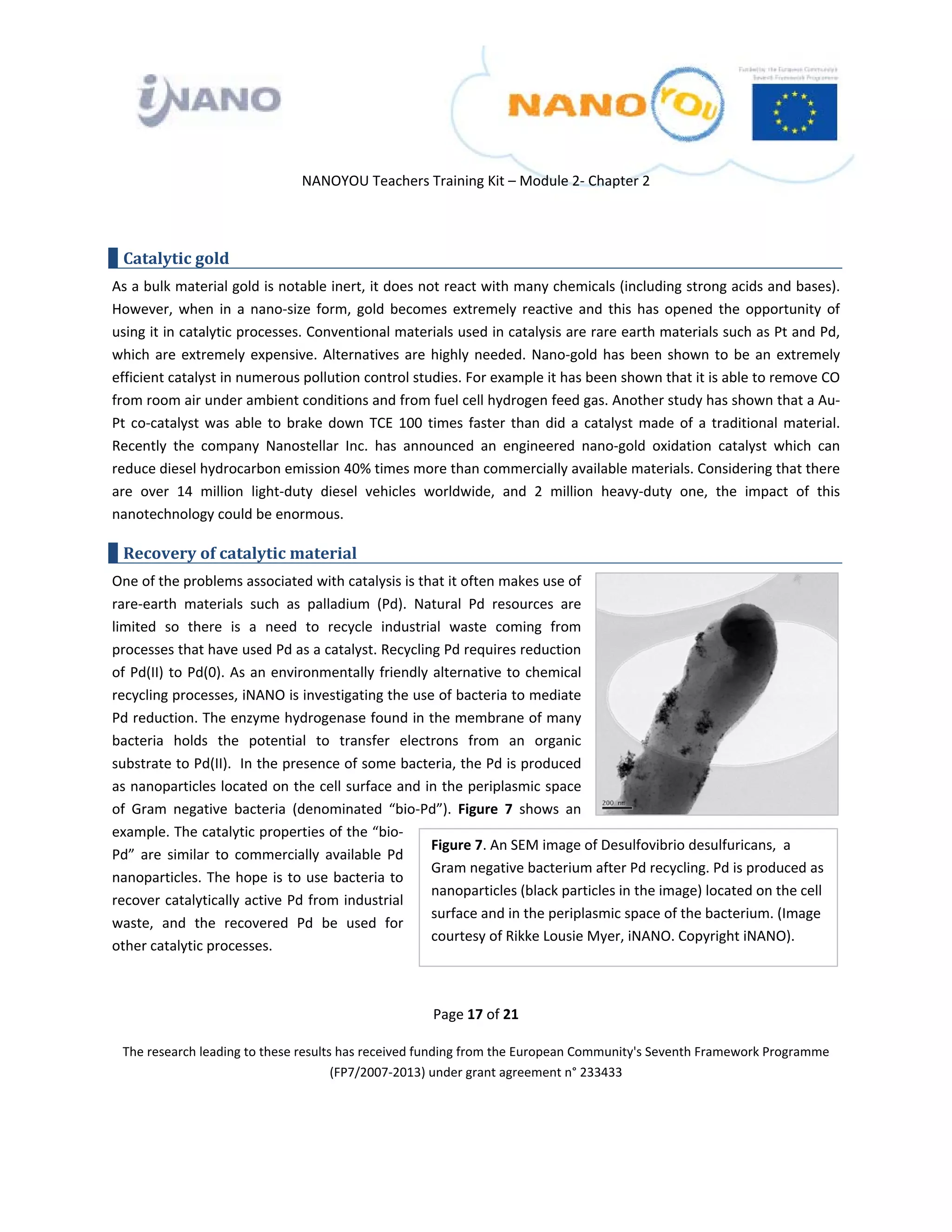  

 

 

                                 NANOYOU Teachers Training Kit – Module 2‐ Chapter 2 

 

    Catalytic gold 
As a bulk material gold is notable inert, it does not react with many chemicals (including strong acids and bases). 
However,  when  in  a  nano‐size  form,  gold  becomes  extremely  reactive  and  this  has  opened  the  opportunity  of 
using it in catalytic processes. Conventional materials used in catalysis are rare earth materials such as Pt and Pd, 
which  are  extremely  expensive.  Alternatives  are  highly  needed.  Nano‐gold  has  been  shown  to  be  an  extremely 
efficient catalyst in numerous pollution control studies. For example it has been shown that it is able to remove CO 
from room air under ambient conditions and from fuel cell hydrogen feed gas. Another study has shown that a Au‐
Pt  co‐catalyst  was  able  to  brake  down  TCE  100  times  faster  than  did  a  catalyst  made  of  a  traditional  material. 
Recently  the  company  Nanostellar  Inc.  has  announced  an  engineered  nano‐gold  oxidation  catalyst  which  can 
reduce diesel hydrocarbon emission 40% times more than commercially available materials. Considering that there 
are  over  14  million  light‐duty  diesel  vehicles  worldwide,  and  2  million  heavy‐duty  one,  the  impact  of  this 
nanotechnology could be enormous. 

    Recovery of catalytic material 
One of the problems associated with catalysis is that it often makes use of 
rare‐earth  materials  such  as  palladium  (Pd).  Natural  Pd  resources  are 
limited  so  there  is  a  need  to  recycle  industrial  waste  coming  from 
processes that have used Pd as a catalyst. Recycling Pd requires reduction 
of  Pd(II)  to  Pd(0). As  an environmentally  friendly  alternative  to  chemical 
recycling processes, iNANO is investigating the use of bacteria to mediate 
Pd reduction. The enzyme hydrogenase found in the membrane of many 
bacteria  holds  the  potential  to  transfer  electrons  from  an  organic 
substrate to Pd(II).  In the presence of some bacteria, the Pd is produced 
as nanoparticles located on the cell surface and in the periplasmic space 
of  Gram  negative  bacteria  (denominated  “bio‐Pd”).  Figure  7  shows  an 
example. The catalytic properties of the “bio‐
                                                        Figure 7. An SEM image of Desulfovibrio desulfuricans,  a 
Pd”  are  similar  to  commercially  available  Pd 
                                                        Gram negative bacterium after Pd recycling. Pd is produced as 
nanoparticles. The  hope  is  to  use  bacteria  to 
                                                        nanoparticles (black particles in the image) located on the cell 
recover catalytically active Pd from industrial 
                                                        surface and in the periplasmic space of the bacterium. (Image 
waste,  and  the  recovered  Pd  be  used  for 
                                                        courtesy of Rikke Lousie Myer, iNANO. Copyright iNANO). 
other catalytic processes. 

 
                                                         Page 17 of 21 

    The research leading to these results has received funding from the European Community's Seventh Framework Programme 
                                         (FP7/2007‐2013) under grant agreement n° 233433 

                                                                 

 
 