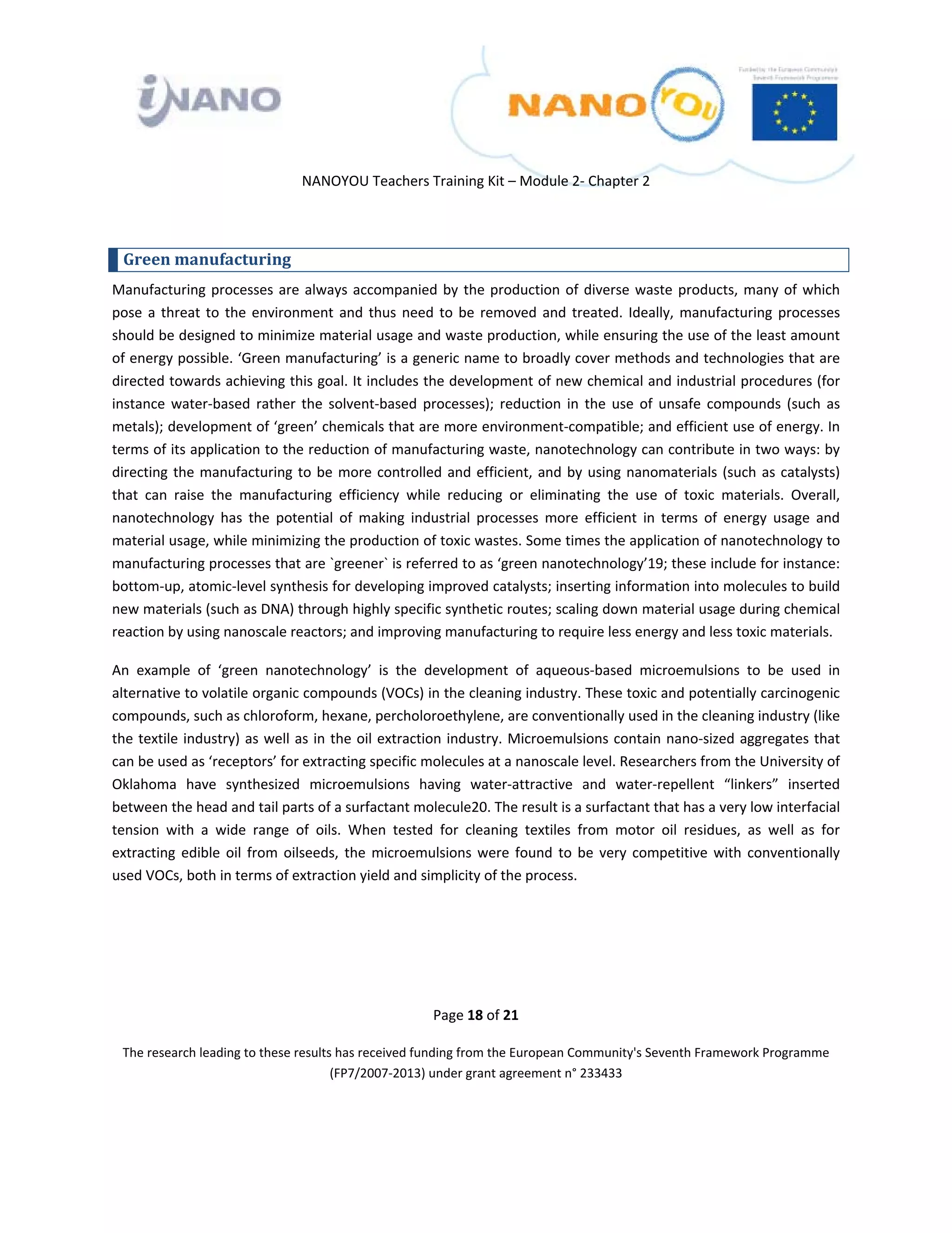  

 

 

                                 NANOYOU Teachers Training Kit – Module 2‐ Chapter 2 

 

    Green manufacturing 
Manufacturing  processes  are  always  accompanied  by  the  production  of  diverse  waste  products,  many  of  which 
pose  a  threat  to  the  environment  and  thus  need  to  be  removed  and  treated.  Ideally,  manufacturing  processes 
should be designed to minimize material usage and waste production, while ensuring the use of the least amount 
of energy possible. ‘Green manufacturing’ is a generic name to broadly cover methods and technologies that are 
directed towards achieving this goal. It includes the development of new chemical and industrial procedures (for 
instance  water‐based  rather  the  solvent‐based  processes);  reduction  in  the  use  of  unsafe  compounds  (such  as 
metals); development of ‘green’ chemicals that are more environment‐compatible; and efficient use of energy. In 
terms of its application to the reduction of manufacturing waste, nanotechnology can contribute in two ways: by 
directing  the  manufacturing  to  be  more  controlled  and  efficient,  and  by  using  nanomaterials  (such  as  catalysts) 
that  can  raise  the  manufacturing  efficiency  while  reducing  or  eliminating  the  use  of  toxic  materials.  Overall, 
nanotechnology  has  the  potential  of  making  industrial  processes  more  efficient  in  terms  of  energy  usage  and 
material usage, while minimizing the production of toxic wastes. Some times the application of nanotechnology to 
manufacturing processes that are `greener` is referred to as ‘green nanotechnology’19; these include for instance: 
bottom‐up, atomic‐level synthesis for developing improved catalysts; inserting information into molecules to build 
new materials (such as DNA) through highly specific synthetic routes; scaling down material usage during chemical 
reaction by using nanoscale reactors; and improving manufacturing to require less energy and less toxic materials.  

An  example  of  ‘green  nanotechnology’  is  the  development  of  aqueous‐based  microemulsions  to  be  used  in 
alternative to volatile organic compounds (VOCs) in the cleaning industry. These toxic and potentially carcinogenic 
compounds, such as chloroform, hexane, percholoroethylene, are conventionally used in the cleaning industry (like 
the  textile  industry)  as  well  as  in  the  oil  extraction  industry.  Microemulsions  contain  nano‐sized  aggregates  that 
can be used as ‘receptors’ for extracting specific molecules at a nanoscale level. Researchers from the University of 
Oklahoma  have  synthesized  microemulsions  having  water‐attractive  and  water‐repellent  “linkers”  inserted 
between the head and tail parts of a surfactant molecule20. The result is a surfactant that has a very low interfacial 
tension  with  a  wide  range  of  oils.  When  tested  for  cleaning  textiles  from  motor  oil  residues,  as  well  as  for 
extracting  edible  oil  from  oilseeds,  the  microemulsions  were  found  to  be  very  competitive  with  conventionally 
used VOCs, both in terms of extraction yield and simplicity of the process. 

 

 

 
                                                         Page 18 of 21 

    The research leading to these results has received funding from the European Community's Seventh Framework Programme 
                                         (FP7/2007‐2013) under grant agreement n° 233433 

                                                                 

 
 