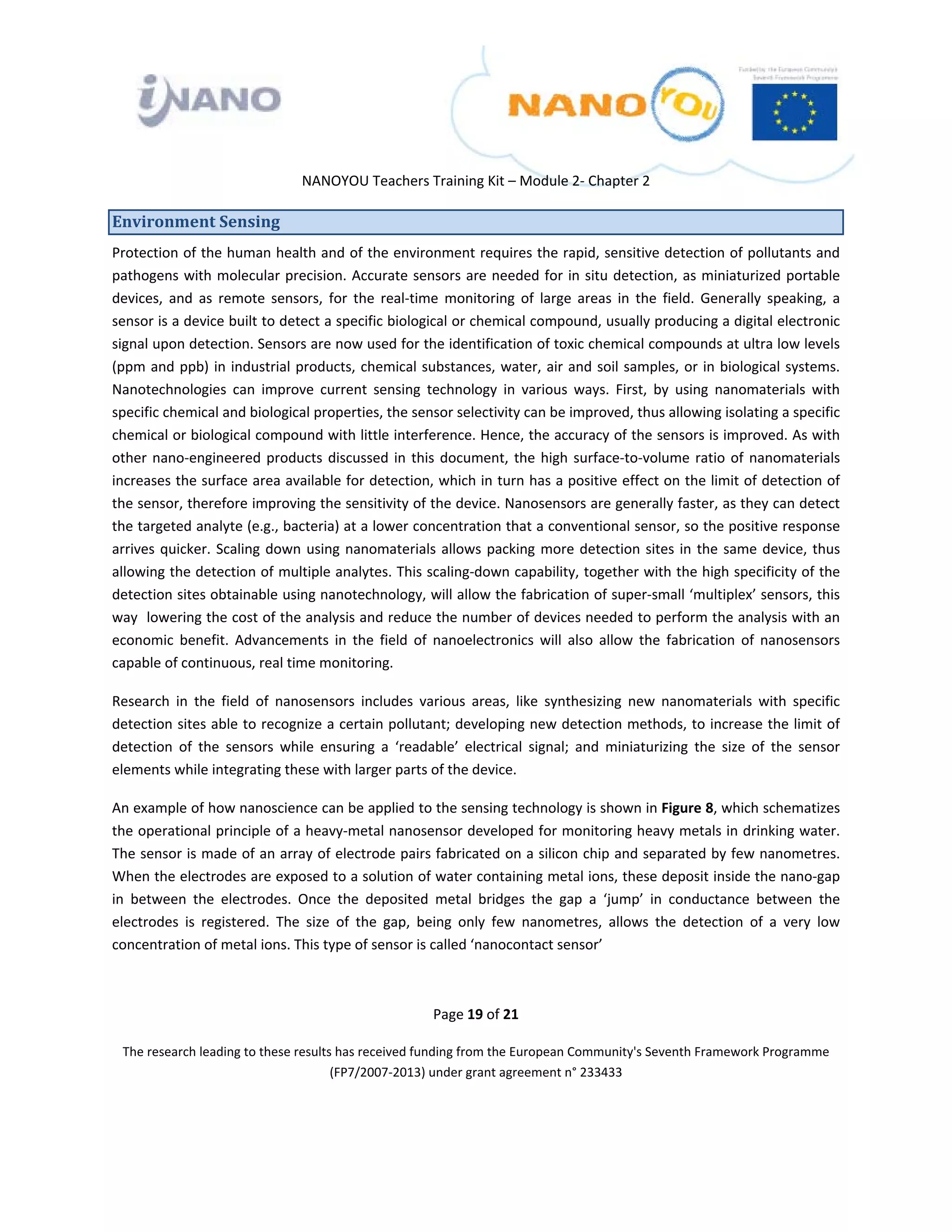  

 

 

                                 NANOYOU Teachers Training Kit – Module 2‐ Chapter 2 

Environment Sensing 
Protection of the human health and of the environment requires the rapid, sensitive detection of pollutants and 
pathogens  with  molecular precision.  Accurate  sensors  are  needed  for  in  situ  detection,  as  miniaturized  portable 
devices,  and  as  remote  sensors,  for  the  real‐time  monitoring  of  large  areas  in  the  field.  Generally  speaking,  a 
sensor is a device built to detect a specific biological or chemical compound, usually producing a digital electronic 
signal upon detection. Sensors are now used for the identification of toxic chemical compounds at ultra low levels 
(ppm  and  ppb)  in  industrial  products,  chemical  substances,  water,  air  and  soil  samples,  or  in  biological  systems. 
Nanotechnologies  can  improve  current  sensing  technology  in  various  ways.  First,  by  using  nanomaterials  with 
specific chemical and biological properties, the sensor selectivity can be improved, thus allowing isolating a specific 
chemical or biological compound with little interference. Hence, the accuracy of the sensors is improved. As with 
other  nano‐engineered  products  discussed  in  this  document,  the  high  surface‐to‐volume  ratio  of  nanomaterials 
increases the surface area available for detection, which in turn has a positive effect on the limit of detection of 
the sensor, therefore improving the sensitivity of the device. Nanosensors are generally faster, as they can detect 
the targeted analyte (e.g., bacteria) at a lower concentration that a conventional sensor, so the positive response 
arrives  quicker.  Scaling  down  using  nanomaterials  allows  packing  more  detection  sites  in  the  same  device,  thus 
allowing the detection of multiple analytes. This scaling‐down capability, together with the high specificity of the 
detection sites obtainable using nanotechnology, will allow the fabrication of super‐small ‘multiplex’ sensors, this 
way  lowering the cost of the analysis and reduce the number of devices needed to perform the analysis with an 
economic  benefit.  Advancements  in  the  field  of  nanoelectronics  will  also  allow  the  fabrication  of  nanosensors 
capable of continuous, real time monitoring.  

Research  in  the  field  of  nanosensors  includes  various  areas,  like  synthesizing  new  nanomaterials  with  specific 
detection sites able to recognize a certain pollutant; developing new detection methods, to increase the limit of 
detection  of  the  sensors  while  ensuring  a  ‘readable’  electrical  signal;  and  miniaturizing  the  size  of  the  sensor 
elements while integrating these with larger parts of the device. 

An example of how nanoscience can be applied to the sensing technology is shown in Figure 8, which schematizes 
the operational principle of a heavy‐metal nanosensor developed for monitoring heavy metals in drinking water. 
The sensor is made of an array of electrode pairs fabricated on a silicon chip and separated by few nanometres. 
When the electrodes are exposed to a solution of water containing metal ions, these deposit inside the nano‐gap 
in  between  the  electrodes.  Once  the  deposited  metal  bridges  the  gap  a  ‘jump’  in  conductance  between  the 
electrodes  is  registered.  The  size  of  the  gap,  being  only  few  nanometres,  allows  the  detection  of  a  very  low 
concentration of metal ions. This type of sensor is called ‘nanocontact sensor’ 

 

                                                         Page 19 of 21 

    The research leading to these results has received funding from the European Community's Seventh Framework Programme 
                                         (FP7/2007‐2013) under grant agreement n° 233433 

                                                                 

 
 
