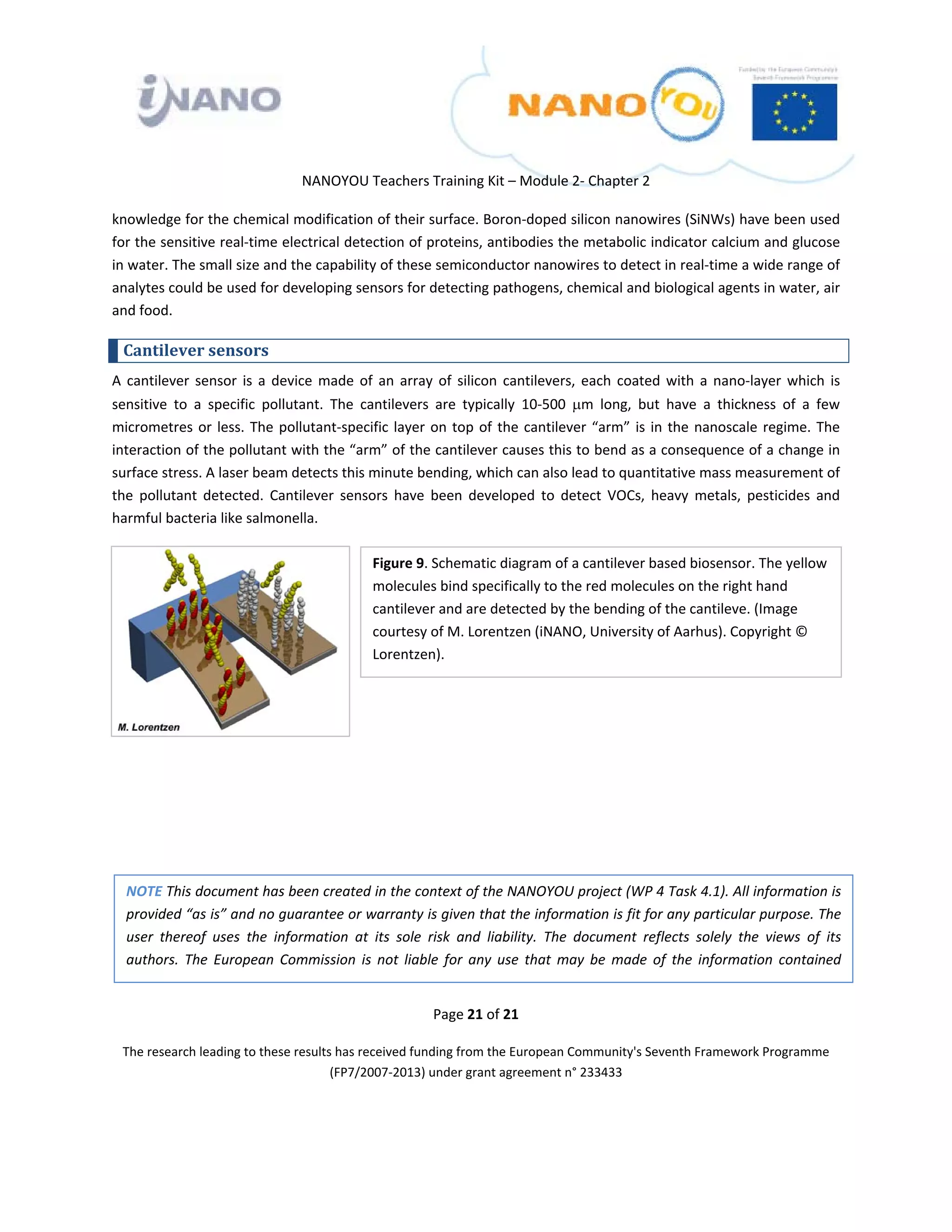  

 

 

                                   NANOYOU Teachers Training Kit – Module 2‐ Chapter 2 

knowledge for the chemical modification of their surface. Boron‐doped silicon nanowires (SiNWs) have been used 
for the sensitive real‐time electrical detection of proteins, antibodies the metabolic indicator calcium and glucose 
in water. The small size and the capability of these semiconductor nanowires to detect in real‐time a wide range of 
analytes could be used for developing sensors for detecting pathogens, chemical and biological agents in water, air 
and food. 

    Cantilever sensors 
A  cantilever  sensor  is  a  device  made  of  an  array  of  silicon  cantilevers,  each  coated  with  a  nano‐layer  which  is 
sensitive  to  a  specific  pollutant.  The  cantilevers  are  typically  10‐500  μm  long,  but  have  a  thickness  of  a  few 
micrometres  or  less.  The  pollutant‐specific  layer  on  top  of  the  cantilever  “arm”  is  in  the  nanoscale  regime.  The 
interaction of the pollutant with the “arm” of the cantilever causes this to bend as a consequence of a change in 
surface stress. A laser beam detects this minute bending, which can also lead to quantitative mass measurement of 
the  pollutant  detected.  Cantilever  sensors  have  been  developed  to  detect  VOCs,  heavy  metals,  pesticides  and 
harmful bacteria like salmonella. 

                                                 Figure 9. Schematic diagram of a cantilever based biosensor. The yellow 
                                                 molecules bind specifically to the red molecules on the right hand 
                                                
                                                 cantilever and are detected by the bending of the cantileve. (Image 
                                                 courtesy of M. Lorentzen (iNANO, University of Aarhus). Copyright © 
                                                 Lorentzen). 
                                                




    NOTE This document has been created in the context of the NANOYOU project (WP 4 Task 4.1). All information is 
    provided “as is” and no guarantee or warranty is given that the information is fit for any particular purpose. The 
    user  thereof  uses  the  information  at  its  sole  risk  and  liability.  The  document  reflects  solely  the  views  of  its 
    authors.  The  European  Commission  is  not  liable  for  any  use  that  may  be  made  of  the  information  contained 


                                                           Page 21 of 21 

    The research leading to these results has received funding from the European Community's Seventh Framework Programme 
                                         (FP7/2007‐2013) under grant agreement n° 233433 

                                                                    

 
 