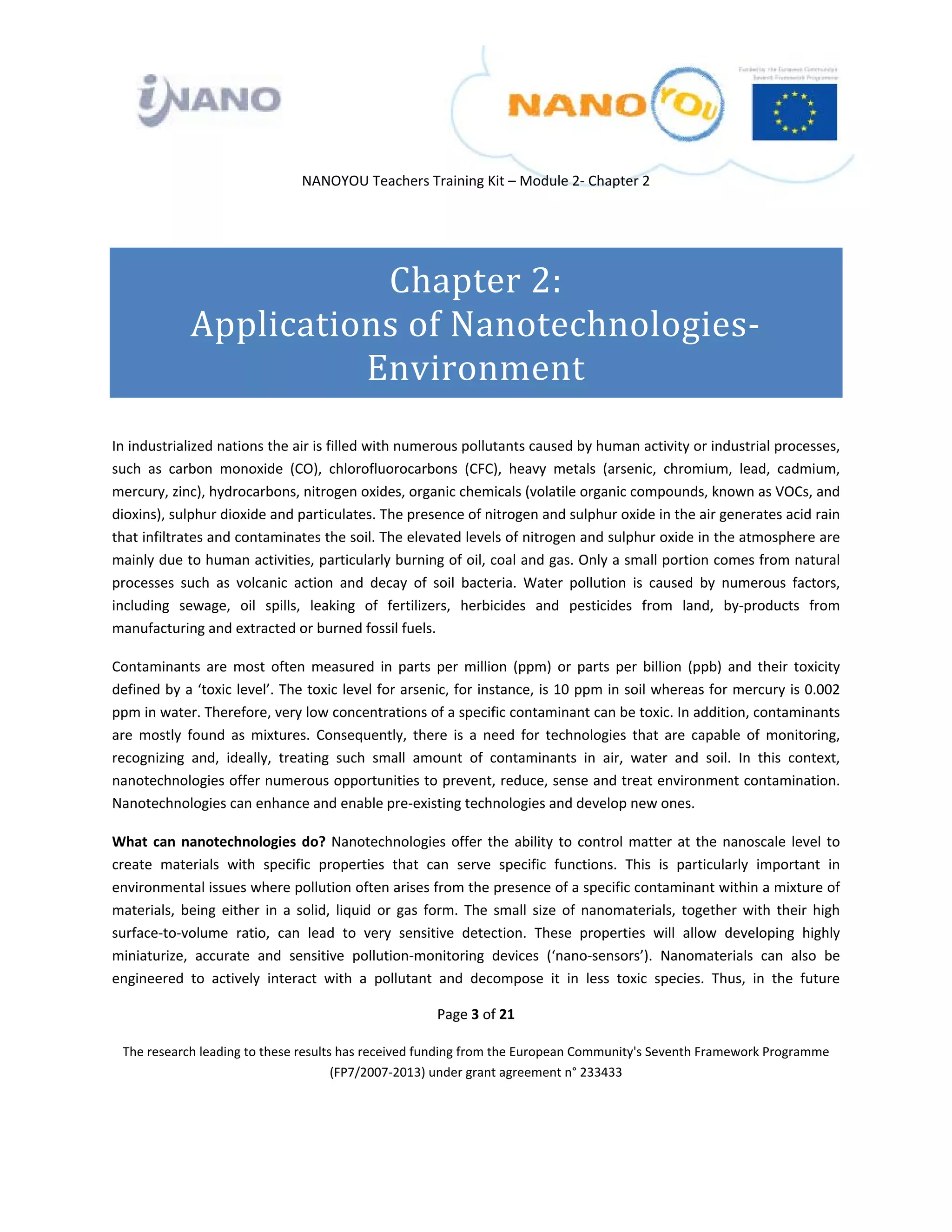  

 

 

                                  NANOYOU Teachers Training Kit – Module 2‐ Chapter 2 

 



                          Chapter 2: 
               Applications of Nanotechnologies‐
                         Environment 
 

In industrialized nations the air is filled with numerous pollutants caused by human activity or industrial processes, 
such  as  carbon  monoxide  (CO),  chlorofluorocarbons  (CFC),  heavy  metals  (arsenic,  chromium,  lead,  cadmium, 
mercury, zinc), hydrocarbons, nitrogen oxides, organic chemicals (volatile organic compounds, known as VOCs, and 
dioxins), sulphur dioxide and particulates. The presence of nitrogen and sulphur oxide in the air generates acid rain 
that infiltrates and contaminates the soil. The elevated levels of nitrogen and sulphur oxide in the atmosphere are 
mainly due to human activities, particularly burning of oil, coal and gas. Only a small portion comes from natural 
processes  such  as  volcanic  action  and  decay  of  soil  bacteria.  Water  pollution  is  caused  by  numerous  factors, 
including  sewage,  oil  spills,  leaking  of  fertilizers,  herbicides  and  pesticides  from  land,  by‐products  from 
manufacturing and extracted or burned fossil fuels.  

Contaminants  are  most  often  measured  in  parts  per  million  (ppm)  or  parts  per  billion  (ppb)  and  their  toxicity 
defined by a ‘toxic level’. The toxic level for arsenic, for instance, is 10 ppm in soil whereas for mercury is 0.002 
ppm in water. Therefore, very low concentrations of a specific contaminant can be toxic. In addition, contaminants 
are  mostly  found  as  mixtures.  Consequently,  there  is  a  need  for  technologies  that  are  capable  of  monitoring, 
recognizing  and,  ideally,  treating  such  small  amount  of  contaminants  in  air,  water  and  soil.  In  this  context, 
nanotechnologies offer numerous opportunities to prevent, reduce, sense and treat environment contamination. 
Nanotechnologies can enhance and enable pre‐existing technologies and develop new ones. 

What  can  nanotechnologies  do?  Nanotechnologies  offer  the  ability  to  control  matter  at  the  nanoscale  level  to 
create  materials  with  specific  properties  that  can  serve  specific  functions.  This  is  particularly  important  in 
environmental issues where pollution often arises from the presence of a specific contaminant within a mixture of 
materials,  being  either  in  a  solid,  liquid  or  gas  form.  The  small  size  of  nanomaterials,  together  with  their  high 
surface‐to‐volume  ratio,  can  lead  to  very  sensitive  detection.  These  properties  will  allow  developing  highly 
miniaturize,  accurate  and  sensitive  pollution‐monitoring  devices  (‘nano‐sensors’).  Nanomaterials  can  also  be 
engineered  to  actively  interact  with  a  pollutant  and  decompose  it  in  less  toxic  species.  Thus,  in  the  future 

                                                          Page 3 of 21 

    The research leading to these results has received funding from the European Community's Seventh Framework Programme 
                                         (FP7/2007‐2013) under grant agreement n° 233433 

                                                                  

 
 
