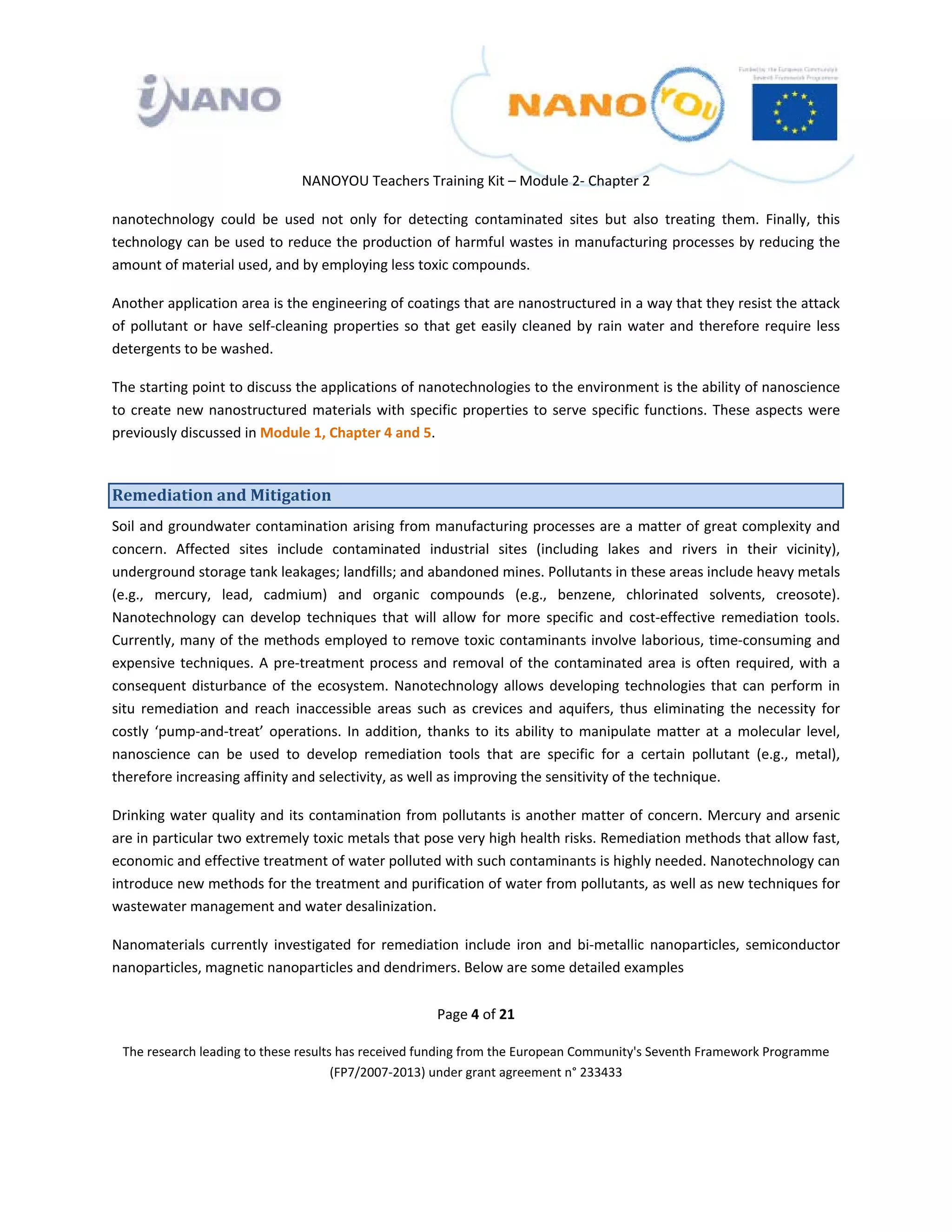  

 

 

                                 NANOYOU Teachers Training Kit – Module 2‐ Chapter 2 

nanotechnology  could  be  used  not  only  for  detecting  contaminated  sites  but  also  treating  them.  Finally,  this 
technology can be used to reduce the production of harmful wastes in manufacturing processes by reducing the 
amount of material used, and by employing less toxic compounds. 

Another application area is the engineering of coatings that are nanostructured in a way that they resist the attack 
of  pollutant  or  have  self‐cleaning  properties  so  that  get  easily  cleaned  by  rain  water  and  therefore  require  less 
detergents to be washed.  

The starting point to discuss the applications of nanotechnologies to the environment is the ability of nanoscience 
to  create  new  nanostructured  materials  with  specific  properties  to  serve  specific  functions.  These  aspects  were 
previously discussed in Module 1, Chapter 4 and 5. 



Remediation and Mitigation  
Soil and groundwater contamination arising from manufacturing processes are a matter of great complexity and 
concern.  Affected  sites  include  contaminated  industrial  sites  (including  lakes  and  rivers  in  their  vicinity), 
underground storage tank leakages; landfills; and abandoned mines. Pollutants in these areas include heavy metals 
(e.g.,  mercury,  lead,  cadmium)  and  organic  compounds  (e.g.,  benzene,  chlorinated  solvents,  creosote). 
Nanotechnology  can  develop  techniques  that  will  allow  for  more  specific  and  cost‐effective  remediation  tools. 
Currently, many of the methods employed to remove toxic contaminants involve laborious, time‐consuming and 
expensive  techniques.  A  pre‐treatment  process  and  removal  of  the  contaminated  area  is  often  required,  with  a 
consequent  disturbance  of  the  ecosystem.  Nanotechnology  allows  developing  technologies  that  can  perform  in 
situ  remediation  and  reach  inaccessible  areas  such  as  crevices  and  aquifers,  thus  eliminating  the  necessity  for 
costly  ‘pump‐and‐treat’  operations.  In  addition,  thanks  to  its  ability  to  manipulate  matter  at  a  molecular  level, 
nanoscience  can  be  used  to  develop  remediation  tools  that  are  specific  for  a  certain  pollutant  (e.g.,  metal), 
therefore increasing affinity and selectivity, as well as improving the sensitivity of the technique.  

Drinking water quality and its contamination from pollutants is another matter of concern. Mercury and arsenic 
are in particular two extremely toxic metals that pose very high health risks. Remediation methods that allow fast, 
economic and effective treatment of water polluted with such contaminants is highly needed. Nanotechnology can 
introduce new methods for the treatment and purification of water from pollutants, as well as new techniques for 
wastewater management and water desalinization.  

Nanomaterials  currently  investigated  for  remediation  include  iron  and  bi‐metallic  nanoparticles,  semiconductor 
nanoparticles, magnetic nanoparticles and dendrimers. Below are some detailed examples 


                                                          Page 4 of 21 

    The research leading to these results has received funding from the European Community's Seventh Framework Programme 
                                         (FP7/2007‐2013) under grant agreement n° 233433 

                                                                  

 
 