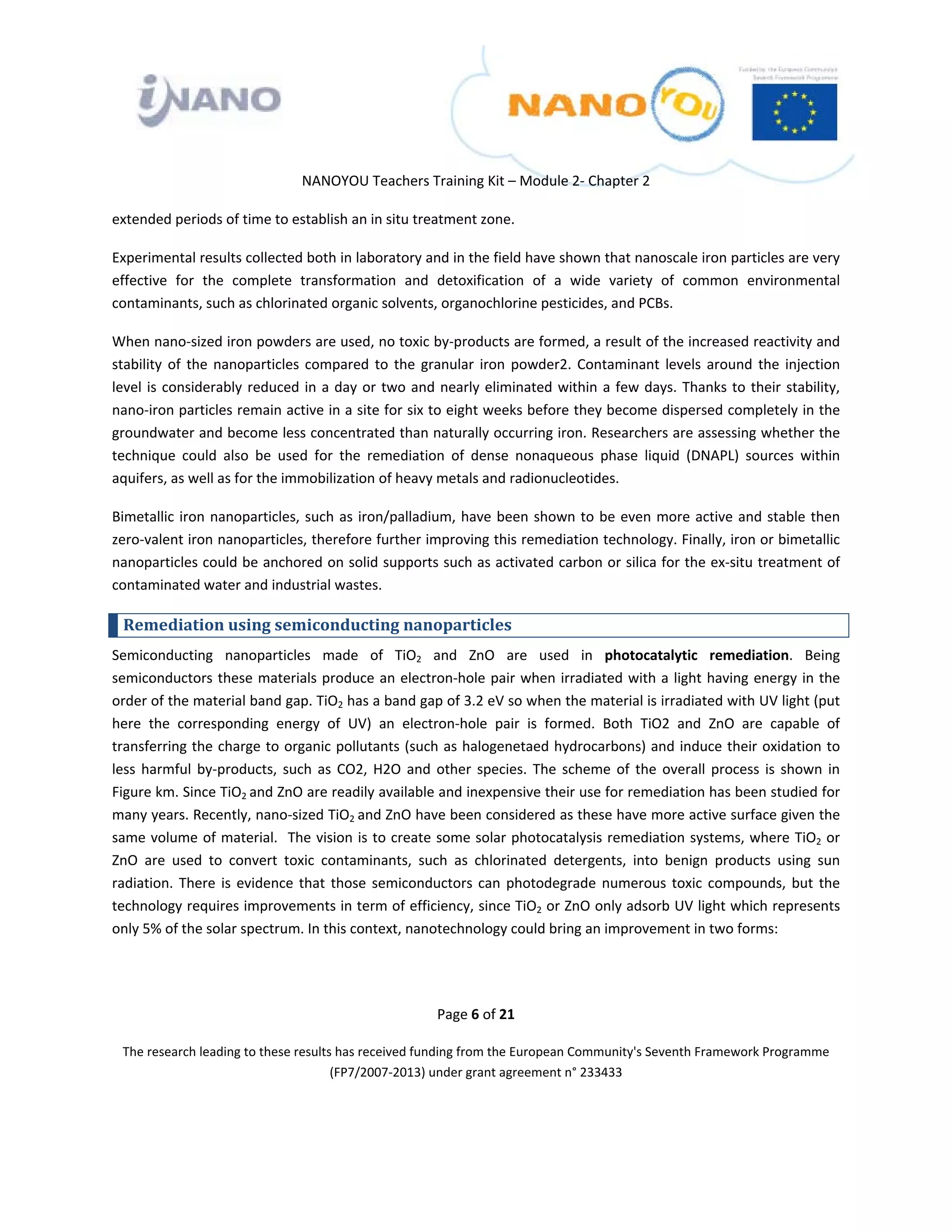  

 

 

                                  NANOYOU Teachers Training Kit – Module 2‐ Chapter 2 

extended periods of time to establish an in situ treatment zone.   

Experimental results collected both in laboratory and in the field have shown that nanoscale iron particles are very 
effective  for  the  complete  transformation  and  detoxification  of  a  wide  variety  of  common  environmental 
contaminants, such as chlorinated organic solvents, organochlorine pesticides, and PCBs.  

When nano‐sized iron powders are used, no toxic by‐products are formed, a result of the increased reactivity and 
stability  of  the  nanoparticles  compared  to  the  granular  iron  powder2.  Contaminant  levels  around  the  injection 
level  is  considerably  reduced  in  a  day  or  two  and  nearly  eliminated  within  a  few  days.  Thanks  to  their  stability, 
nano‐iron particles remain active in a site for six to eight weeks before they become dispersed completely in the 
groundwater and become less concentrated than naturally occurring iron. Researchers are assessing whether the 
technique  could  also  be  used  for  the  remediation  of  dense  nonaqueous  phase  liquid  (DNAPL)  sources  within 
aquifers, as well as for the immobilization of heavy metals and radionucleotides.  

Bimetallic  iron  nanoparticles,  such  as  iron/palladium,  have  been  shown  to  be  even  more  active  and  stable  then 
zero‐valent iron nanoparticles, therefore further improving this remediation technology. Finally, iron or bimetallic 
nanoparticles could be anchored on solid supports such as activated carbon or silica for the ex‐situ treatment of 
contaminated water and industrial wastes. 

    Remediation using semiconducting nanoparticles 
Semiconducting  nanoparticles  made  of  TiO2  and  ZnO  are  used  in  photocatalytic  remediation.  Being 
semiconductors  these  materials  produce  an  electron‐hole  pair  when  irradiated  with a  light  having  energy  in the 
order of the material band gap. TiO2 has a band gap of 3.2 eV so when the material is irradiated with UV light (put 
here  the  corresponding  energy  of  UV)  an  electron‐hole  pair  is  formed.  Both  TiO2  and  ZnO  are  capable  of 
transferring the charge to organic pollutants (such as halogenetaed hydrocarbons) and induce their oxidation to 
less  harmful  by‐products,  such  as  CO2,  H2O  and  other  species.  The  scheme  of  the  overall  process  is  shown  in 
Figure km. Since TiO2  and ZnO are readily available and inexpensive their use for remediation has been studied for 
many years. Recently, nano‐sized TiO2  and ZnO have been considered as these have more active surface given the 
same volume of material.  The vision is to create some solar photocatalysis remediation systems, where TiO2 or 
ZnO  are  used  to  convert  toxic  contaminants,  such  as  chlorinated  detergents,  into  benign  products  using  sun 
radiation.  There  is  evidence  that  those  semiconductors  can  photodegrade  numerous  toxic  compounds,  but  the 
technology requires improvements in term of efficiency, since TiO2 or ZnO only adsorb UV light which represents 
only 5% of the solar spectrum. In this context, nanotechnology could bring an improvement in two forms: 




                                                           Page 6 of 21 

    The research leading to these results has received funding from the European Community's Seventh Framework Programme 
                                         (FP7/2007‐2013) under grant agreement n° 233433 

                                                                   

 
 