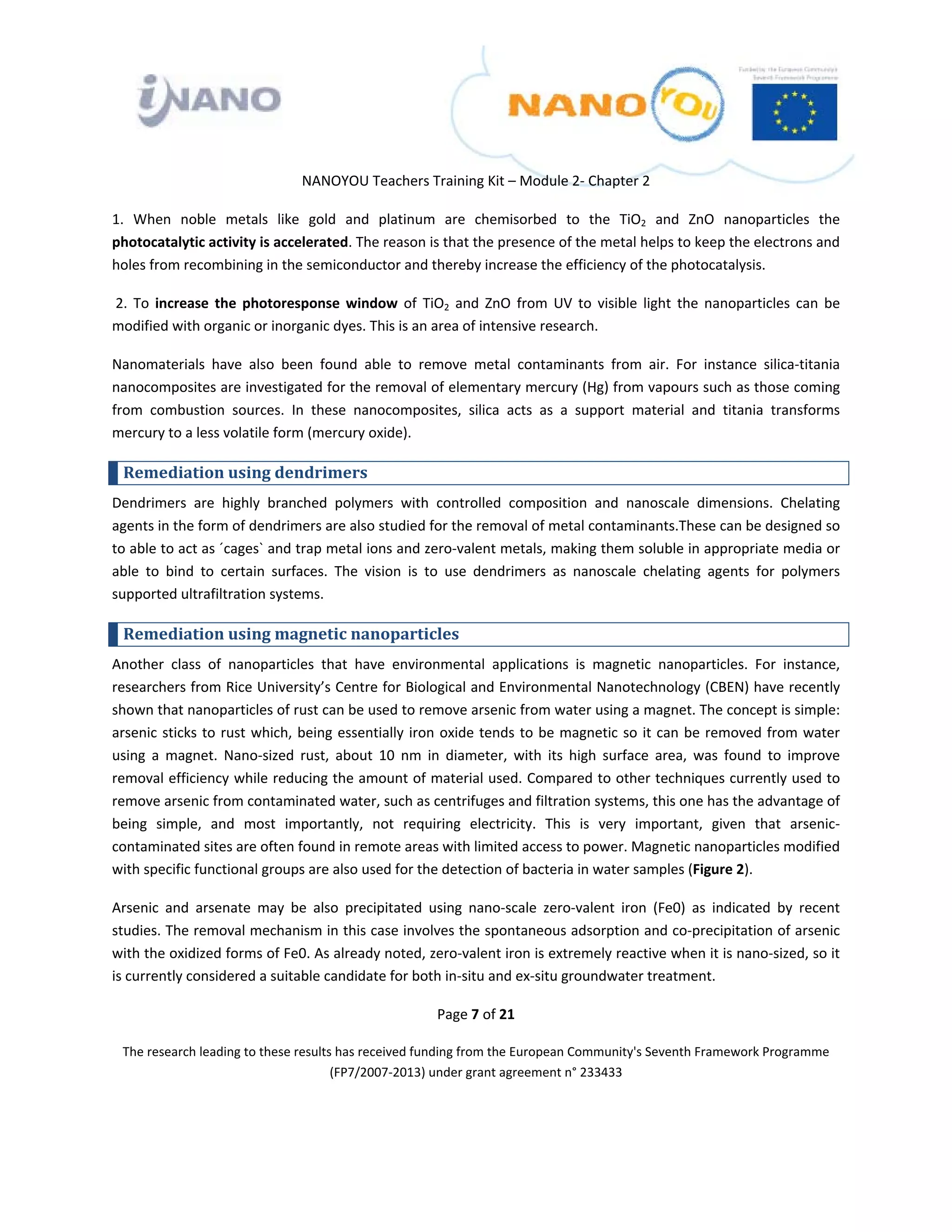  

 

 

                                 NANOYOU Teachers Training Kit – Module 2‐ Chapter 2 

1.  When  noble  metals  like  gold  and  platinum  are  chemisorbed  to  the  TiO2  and  ZnO  nanoparticles  the 
photocatalytic activity is accelerated. The reason is that the presence of the metal helps to keep the electrons and 
holes from recombining in the semiconductor and thereby increase the efficiency of the photocatalysis. 

 2.  To  increase  the  photoresponse  window  of  TiO2  and  ZnO  from  UV  to  visible  light  the  nanoparticles  can  be  
modified with organic or inorganic dyes. This is an area of intensive research.  

Nanomaterials  have  also  been  found  able  to  remove  metal  contaminants  from  air.  For  instance  silica‐titania 
nanocomposites are investigated for the removal of elementary mercury (Hg) from vapours such as those coming 
from  combustion  sources.  In  these  nanocomposites,  silica  acts  as  a  support  material  and  titania  transforms 
mercury to a less volatile form (mercury oxide). 

    Remediation using dendrimers 
Dendrimers  are  highly  branched  polymers  with  controlled  composition  and  nanoscale  dimensions.  Chelating 
agents in the form of dendrimers are also studied for the removal of metal contaminants.These can be designed so 
to able to act as ´cages` and trap metal ions and zero‐valent metals, making them soluble in appropriate media or 
able  to  bind  to  certain  surfaces.  The  vision  is  to  use  dendrimers  as  nanoscale  chelating  agents  for  polymers 
supported ultrafiltration systems. 

    Remediation using magnetic nanoparticles 
Another  class  of  nanoparticles  that  have  environmental  applications  is  magnetic  nanoparticles.  For  instance, 
researchers from Rice University’s Centre for Biological and Environmental Nanotechnology (CBEN) have recently 
shown that nanoparticles of rust can be used to remove arsenic from water using a magnet. The concept is simple: 
arsenic  sticks  to  rust  which,  being  essentially  iron  oxide  tends  to  be  magnetic  so  it  can  be  removed  from  water 
using  a  magnet.  Nano‐sized  rust,  about  10  nm  in  diameter,  with  its  high  surface  area,  was  found  to  improve 
removal efficiency while reducing the amount of material used. Compared to other techniques currently used to 
remove arsenic from contaminated water, such as centrifuges and filtration systems, this one has the advantage of 
being  simple,  and  most  importantly,  not  requiring  electricity.  This  is  very  important,  given  that  arsenic‐
contaminated sites are often found in remote areas with limited access to power. Magnetic nanoparticles modified 
with specific functional groups are also used for the detection of bacteria in water samples (Figure 2).  

Arsenic  and  arsenate  may  be  also  precipitated  using  nano‐scale  zero‐valent  iron  (Fe0)  as  indicated  by  recent 
studies. The removal mechanism in this case involves the spontaneous adsorption and co‐precipitation of arsenic 
with the oxidized forms of Fe0. As already noted, zero‐valent iron is extremely reactive when it is nano‐sized, so it 
is currently considered a suitable candidate for both in‐situ and ex‐situ groundwater treatment. 

                                                          Page 7 of 21 

    The research leading to these results has received funding from the European Community's Seventh Framework Programme 
                                         (FP7/2007‐2013) under grant agreement n° 233433 

                                                                  

 
 
