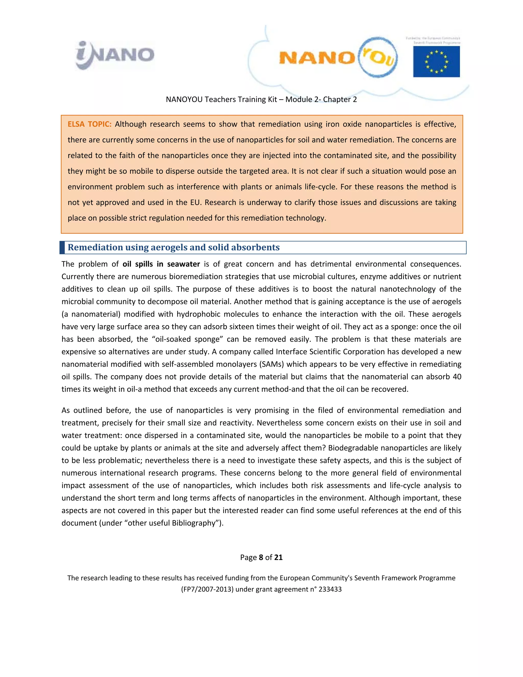 

 

 

                                  NANOYOU Teachers Training Kit – Module 2‐ Chapter 2 

    ELSA  TOPIC:  Although  research  seems  to  show  that  remediation  using  iron  oxide  nanoparticles  is  effective, 
    there are currently some concerns in the use of nanoparticles for soil and water remediation. The concerns are 
    related to the faith of the nanoparticles once they are injected into the contaminated site, and the possibility 
    they might be so mobile to disperse outside the targeted area. It is not clear if such a situation would pose an 
    environment problem  such  as  interference with  plants or  animals  life‐cycle.  For  these  reasons  the method  is 
    not yet approved and used in the EU. Research is underway to clarify those issues and discussions are taking 
    place on possible strict regulation needed for this remediation technology. 


    Remediation using aerogels and solid absorbents 
The  problem  of  oil  spills  in  seawater  is  of  great  concern  and  has  detrimental  environmental  consequences. 
Currently there are numerous bioremediation strategies that use microbial cultures, enzyme additives or nutrient 
additives  to  clean  up  oil  spills.  The  purpose  of  these  additives  is  to  boost  the  natural  nanotechnology  of  the 
microbial community to decompose oil material. Another method that is gaining acceptance is the use of aerogels 
(a  nanomaterial)  modified  with  hydrophobic  molecules  to  enhance  the  interaction  with  the  oil.  These  aerogels 
have very large surface area so they can adsorb sixteen times their weight of oil. They act as a sponge: once the oil 
has  been  absorbed,  the  “oil‐soaked  sponge”  can  be  removed  easily.  The  problem  is  that  these  materials  are 
expensive so alternatives are under study. A company called Interface Scientific Corporation has developed a new 
nanomaterial modified with self‐assembled monolayers (SAMs) which appears to be very effective in remediating 
oil  spills.  The  company  does  not  provide  details  of  the  material  but  claims  that  the nanomaterial can  absorb  40 
times its weight in oil‐a method that exceeds any current method‐and that the oil can be recovered. 

As  outlined  before,  the  use  of  nanoparticles  is  very  promising  in  the  filed  of  environmental  remediation  and 
treatment, precisely for their small size and reactivity. Nevertheless some concern exists on their use in soil and 
water treatment: once dispersed in a contaminated site, would the nanoparticles be mobile to a point that they 
could be uptake by plants or animals at the site and adversely affect them? Biodegradable nanoparticles are likely 
to be less problematic; nevertheless there is a need to investigate these safety aspects, and this is the subject of 
numerous  international  research  programs.  These  concerns  belong  to  the  more  general  field  of  environmental 
impact  assessment  of  the  use  of  nanoparticles,  which  includes  both  risk  assessments  and  life‐cycle  analysis  to 
understand the short term and long terms affects of nanoparticles in the environment. Although important, these 
aspects are not covered in this paper but the interested reader can find some useful references at the end of this 
document (under “other useful Bibliography”).  

 
                                                         Page 8 of 21 

    The research leading to these results has received funding from the European Community's Seventh Framework Programme 
                                         (FP7/2007‐2013) under grant agreement n° 233433 

                                                                 

 
 