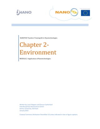  


 

 

 




     NANOYOU Teachers Training Kit in Nanotechnologies 




    Chapter 2‐
    Environment  
    MODULE 2‐ Application of Nanotechnologies




    Written by Luisa Filipponi and Duncan Sutherland
    Interdisciplinary Nanoscience Centre 
    Aarhus University, Denmark 
    January 2010 
     
    Creative Commons Attribution ShareAlike 3.0 unless indicated in text or figure captions. 
 
