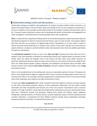  

 

 

                                  NANOYOU Teachers Training Kit – Module 2‐ Chapter 2 

    Antimicrobial coatings, textiles and other products 
Antimicrobial coatings are needed in many applications, for instance to protect medical surfaces and tools, or to 
reduce antimicrobial attack in the hull of boats. Spays and coatings for this aim exist already but improvement in 
this area is needed as many microbes are becoming resistant to the antibiotic treatments that have been used so 
far. To prevent bacteria attachment surfaces with nanocoating with specific functionalities and topographies are 
under investigation. A nanomaterial that is becoming widely used is silver nanoparticles. 

Silver is a metal that has a long history of being used for its anti‐bacterial properties: people have known about the 
anti‐bacterial properties of silver for centuries‐even the Romans used it to dress wounds. This property explains 
why  silver  has  been  use  to  produce  the  highest‐quality  cutlery  (“silvareware”)  or  to  store  water  in  vessels  in 
ancient time (even by the Phoenicians). In medicine, silver nitrate 1 % was used in the past as an eye solution to 
prevent infections in newborns, and until antibiotics where not discovered, silver nitrate was added to germicides, 
antiseptics as a disinfectant.  

The  anti‐bacterial  properties  of  silver  are  due  to  the  silver  ions  (Ag+)  released  by  the  bulk  metal  once  this  is 
oxidised. In fact silver tableware or dishware has antimicrobial activity only if oxidized species are present on their 
surface.  Silver  ions  induce  the  oxidative  stress  of  the  bacteria  cell  wall,  where  many  cellular  functions  are 
performed, affecting the bacteria’s ability to respire and to maintain an intra‐cellular environment suitable for life. 
Silver  ions  inhibit  bacteria  growth,  suppress  respiration  and  metabolism  and  basically  induce  cell  death.  Silver 
toxicity  has  been  shown  towards  many  strains  of  bacteria,  both  gram  negative  and  gram  positive,  and  to  fungi 
(less towards viruses).  

Silver in is not considered toxic to the cardiovascular, nervous or reproductive systems in humans. The exposure to 
silver in some people leads to argyria (or argyrosis) which is due to a process of sequestration of silver ions in an 
innocuous form which is not reversible, and leads to pigmentation or discolouration of skin. The few cases of death 
due to silver intoxication were related to very high concentrations of silver. 

In recent years silver nanoparticles (often called “nanosilver”) have been added to numerous consumer products 
to  infer  them  antimicrobial  properties.  Because  of  their  antibacterial  effectiveness  and  low  toxicity  towards 
mammalian  cells  silver  nanoparticles  have  become  one  of  the  most  common  nanomaterials  used  in  consumer 
products. The range of products is quite wide and includes kitchen utensils (pots, pans etc.), personal wear (socks, 
shoe  liners,  underwear),  outwear  and  sportswear,  bedding  items  (sheets  and  mattress  covers),  appliances 
(refrigerators, washing machines, air filtration devices, computer keyboards), sprays to disinfect (deodorants) and 
cosmetics.  Nanosilver  is  incorporated  into  these  different  materials  through  various  impregnation  techniques 
(sprayed, painted over the product, incorporated into plastics etc.) 

                                                         Page 13 of 21 

    The research leading to these results has received funding from the European Community's Seventh Framework Programme 
                                         (FP7/2007‐2013) under grant agreement n° 233433 

                                                                  

 
 