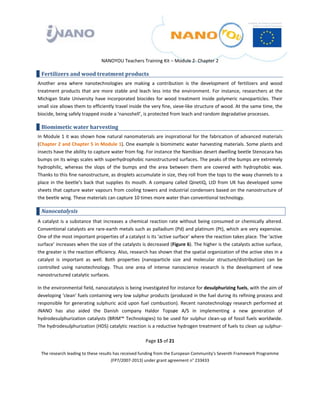  

 

 

                                 NANOYOU Teachers Training Kit – Module 2‐ Chapter 2 

    Fertilizers and wood treatment products 
Another  area  where  nanotechnologies  are  making  a  contribution  is  the  development  of  fertilizers  and  wood 
treatment  products  that  are  more  stable  and  leach  less  into  the  environment.  For  instance,  researchers  at  the 
Michigan  State  University  have  incorporated  biocides  for  wood  treatment  inside  polymeric  nanoparticles.  Their 
small size allows them to efficiently travel inside the very fine, sieve‐like structure of wood. At the same time, the 
biocide, being safely trapped inside a ‘nanoshell’, is protected from leach and random degradative processes.  

    Biomimetic water harvesting 
In Module 1 it was shown how natural nanomaterials are inspirational for the fabrication of advanced materials 
(Chapter 2 and Chapter 5 in Module 1). One example is biomimetic water harvesting materials. Some plants and 
insects have the ability to capture water from fog. For instance the Namibian desert dwelling beetle Stenocara has 
bumps on its wings scales with superhydrophobic nanostructured surfaces. The peaks of the bumps are extremely 
hydrophilic,  whereas  the  slops  of  the  bumps  and  the  area  between  them  are  covered  with  hydrophobic  wax. 
Thanks to this fine nanostructure, as droplets accumulate in size, they roll from the tops to the waxy channels to a 
place  in  the  beetle’s  back  that  supplies  its  mouth.  A  company  called  QinetiQ,  LtD  from  UK  has  developed  some 
sheets that capture water vapours from cooling towers and industrial condensers based on the nanostructure of 
the beetle wing. These materials can capture 10 times more water than conventional technology. 

    Nanocatalysis 
A  catalyst  is  a  substance  that  increases  a  chemical  reaction  rate  without  being  consumed  or  chemically  altered. 
Conventional catalysts are rare‐earth metals such as palladium (Pd) and platinum (Pt), which are very expensive. 
One of the most important properties of a catalyst is its ‘active surface’ where the reaction takes place. The ‘active 
surface’ increases when the size of the catalysts is decreased (Figure 6). The higher is the catalysts active surface, 
the greater is the reaction efficiency. Also, research has shown that the spatial organization of the active sites in a 
catalyst  is  important  as  well.  Both  properties  (nanoparticle  size  and  molecular  structure/distribution)  can  be 
controlled  using  nanotechnology.  Thus  one  area  of  intense  nanoscience  research  is  the  development  of  new 
nanostructured catalytic surfaces.  

In the environmental field, nanocatalysis is being investigated for instance for desulphurizing fuels, with the aim of 
developing ‘clean’ fuels containing very low sulphur products (produced in the fuel during its refining process and 
responsible  for  generating  sulphuric  acid  upon  fuel  combustion).  Recent  nanotechnology  research  performed  at 
iNANO  has  also  aided  the  Danish  company  Haldor  Topsøe  A/S  in  implementing  a  new  generation  of 
hydrodesulphurization catalysts (BRIM™ Technologies) to be used for sulphur clean‐up of fossil fuels worldwide. 
The hydrodesulphurization (HDS) catalytic reaction is a reductive hydrogen treatment of fuels to clean up sulphur‐

                                                        Page 15 of 21 

    The research leading to these results has received funding from the European Community's Seventh Framework Programme 
                                         (FP7/2007‐2013) under grant agreement n° 233433 

                                                                

 
 