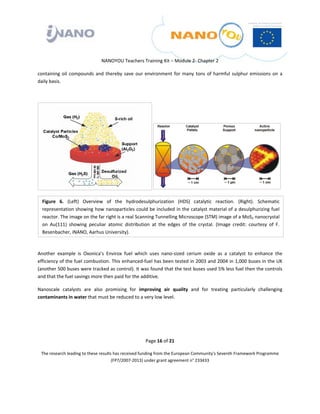  

 

 

                                  NANOYOU Teachers Training Kit – Module 2‐ Chapter 2 

containing  oil  compounds  and  thereby  save  our  environment  for  many  tons  of  harmful  sulphur  emissions  on  a 
daily basis. 

 

                                                                

                                                                




    Figure  6.  (Left)  Overview  of  the  hydrodesulphurization  (HDS)  catalytic  reaction.  (Right).  Schematic 
    representation showing how nanoparticles could be included in the catalyst material of a desulphurizing fuel 
    reactor. The image on the far right is a real Scanning Tunnelling Microscope (STM) image of a MoS2 nanocrystal 
    on  Au(111)  showing  peculiar  atomic  distribution  at  the  edges  of  the  crystal.  (Image  credit:  courtesy  of  F. 
    Besenbacher, iNANO, Aarhus University).
 

Another  example  is  Oxonica’s  Envirox  fuel  which  uses  nano‐sized  cerium  oxide  as  a  catalyst  to  enhance  the 
efficiency of the fuel combustion. This enhanced‐fuel has been tested in 2003 and 2004 in 1,000 buses in the UK 
(another 500 buses were tracked as control). It was found that the test buses used 5% less fuel then the controls 
and that the fuel savings more then paid for the additive.  

Nanoscale  catalysts  are  also  promising  for  improving  air  quality  and  for  treating  particularly  challenging 
contaminants in water that must be reduced to a very low level.   

 

 


                                                         Page 16 of 21 

    The research leading to these results has received funding from the European Community's Seventh Framework Programme 
                                         (FP7/2007‐2013) under grant agreement n° 233433 

                                                                    

 
 