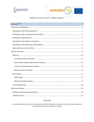  

 

 

                                              NANOYOU Teachers Training Kit – Module 2‐ Chapter 2 



Contents(NOTE) 
Remediation and Mitigation ..........................................................................................................................................   
                                                                                                                                                                     4

    Remediation using metal nanoparticles ....................................................................................................................   
                                                                                                                                                              5

    Remediation using semiconducting nanoparticles ....................................................................................................   
                                                                                                                                                       6

    Remediation using dendrimers ..................................................................................................................................   
                                                                                                                                                                   7

    Remediation using magnetic nanoparticles ..............................................................................................................   
                                                                                                                                                           7

    Remediation using aerogels and solid absorbents ....................................................................................................   
                                                                                                                                                        8

    Nano‐membranes and nano‐filters  ...........................................................................................................................   
                                   .                                                                                                                            9

Pollution Prevention ....................................................................................................................................................  0 
                                                                                                                                                                         1

    Materials  .................................................................................................................................................................  0 
             .                                                                                                                                                                  1

       Lotus‐effect surfaces and textiles ........................................................................................................................  1 
                                                                                                                                                                  1

       Antimicrobial coatings, textiles and other products ............................................................................................  3 
                                                                                                                                                       1

       Fertilizers and wood treatment products ............................................................................................................  5 
                                                                                                                                                           1

       Biomimetic water harvesting ...............................................................................................................................  5 
                                                                                                                                                                  1

    Nanocatalysis  ..........................................................................................................................................................  5 
                 .                                                                                                                                                           1

       Catalytic gold .......................................................................................................................................................  7 
                                                                                                                                                                             1

       Recovery of catalytic material .............................................................................................................................  7 
                                                                                                                                                                   1

    Green manufacturing ..............................................................................................................................................  8 
                                                                                                                                                                      1

Environment Sensing ...................................................................................................................................................  9 
                                                                                                                                                                       1

    Nanowires and nanotubes‐based sensors ...............................................................................................................  0 
                                                                                                                                                         2

    Cantilever sensors ....................................................................................................................................................  1 
                                                                                                                                                                           2


                                                                                Page 2 of 21 

    The research leading to these results has received funding from the European Community's Seventh Framework Programme 
                                         (FP7/2007‐2013) under grant agreement n° 233433 

                                                                                          

 
 