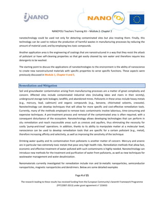  

 

 

                                 NANOYOU Teachers Training Kit – Module 2‐ Chapter 2 

nanotechnology  could  be  used  not  only  for  detecting  contaminated  sites  but  also  treating  them.  Finally,  this 
technology can be used to reduce the production of harmful wastes in manufacturing processes by reducing the 
amount of material used, and by employing less toxic compounds. 

Another application area is the engineering of coatings that are nanostructured in a way that they resist the attack 
of  pollutant  or  have  self‐cleaning  properties  so  that  get  easily  cleaned  by  rain  water  and  therefore  require  less 
detergents to be washed.  

The starting point to discuss the applications of nanotechnologies to the environment is the ability of nanoscience 
to  create  new  nanostructured  materials  with  specific  properties  to  serve  specific  functions.  These  aspects  were 
previously discussed in Module 1, Chapter 4 and 5. 



Remediation and Mitigation  
Soil and groundwater contamination arising from manufacturing processes are a matter of great complexity and 
concern.  Affected  sites  include  contaminated  industrial  sites  (including  lakes  and  rivers  in  their  vicinity), 
underground storage tank leakages; landfills; and abandoned mines. Pollutants in these areas include heavy metals 
(e.g.,  mercury,  lead,  cadmium)  and  organic  compounds  (e.g.,  benzene,  chlorinated  solvents,  creosote). 
Nanotechnology  can  develop  techniques  that  will  allow  for  more  specific  and  cost‐effective  remediation  tools. 
Currently, many of the methods employed to remove toxic contaminants involve laborious, time‐consuming and 
expensive  techniques.  A  pre‐treatment  process  and  removal  of  the  contaminated  area  is  often  required,  with  a 
consequent  disturbance  of  the  ecosystem.  Nanotechnology  allows  developing  technologies  that  can  perform  in 
situ  remediation  and  reach  inaccessible  areas  such  as  crevices  and  aquifers,  thus  eliminating  the  necessity  for 
costly  ‘pump‐and‐treat’  operations.  In  addition,  thanks  to  its  ability  to  manipulate  matter  at  a  molecular  level, 
nanoscience  can  be  used  to  develop  remediation  tools  that  are  specific  for  a  certain  pollutant  (e.g.,  metal), 
therefore increasing affinity and selectivity, as well as improving the sensitivity of the technique.  

Drinking water quality and its contamination from pollutants is another matter of concern. Mercury and arsenic 
are in particular two extremely toxic metals that pose very high health risks. Remediation methods that allow fast, 
economic and effective treatment of water polluted with such contaminants is highly needed. Nanotechnology can 
introduce new methods for the treatment and purification of water from pollutants, as well as new techniques for 
wastewater management and water desalinization.  

Nanomaterials  currently  investigated  for  remediation  include  iron  and  bi‐metallic  nanoparticles,  semiconductor 
nanoparticles, magnetic nanoparticles and dendrimers. Below are some detailed examples 


                                                          Page 4 of 21 

    The research leading to these results has received funding from the European Community's Seventh Framework Programme 
                                         (FP7/2007‐2013) under grant agreement n° 233433 

                                                                  

 
 