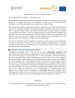  

 

 

                                  NANOYOU Teachers Training Kit – Module 2‐ Chapter 2 

extended periods of time to establish an in situ treatment zone.   

Experimental results collected both in laboratory and in the field have shown that nanoscale iron particles are very 
effective  for  the  complete  transformation  and  detoxification  of  a  wide  variety  of  common  environmental 
contaminants, such as chlorinated organic solvents, organochlorine pesticides, and PCBs.  

When nano‐sized iron powders are used, no toxic by‐products are formed, a result of the increased reactivity and 
stability  of  the  nanoparticles  compared  to  the  granular  iron  powder2.  Contaminant  levels  around  the  injection 
level  is  considerably  reduced  in  a  day  or  two  and  nearly  eliminated  within  a  few  days.  Thanks  to  their  stability, 
nano‐iron particles remain active in a site for six to eight weeks before they become dispersed completely in the 
groundwater and become less concentrated than naturally occurring iron. Researchers are assessing whether the 
technique  could  also  be  used  for  the  remediation  of  dense  nonaqueous  phase  liquid  (DNAPL)  sources  within 
aquifers, as well as for the immobilization of heavy metals and radionucleotides.  

Bimetallic  iron  nanoparticles,  such  as  iron/palladium,  have  been  shown  to  be  even  more  active  and  stable  then 
zero‐valent iron nanoparticles, therefore further improving this remediation technology. Finally, iron or bimetallic 
nanoparticles could be anchored on solid supports such as activated carbon or silica for the ex‐situ treatment of 
contaminated water and industrial wastes. 

    Remediation using semiconducting nanoparticles 
Semiconducting  nanoparticles  made  of  TiO2  and  ZnO  are  used  in  photocatalytic  remediation.  Being 
semiconductors  these  materials  produce  an  electron‐hole  pair  when  irradiated  with a  light  having  energy  in the 
order of the material band gap. TiO2 has a band gap of 3.2 eV so when the material is irradiated with UV light (put 
here  the  corresponding  energy  of  UV)  an  electron‐hole  pair  is  formed.  Both  TiO2  and  ZnO  are  capable  of 
transferring the charge to organic pollutants (such as halogenetaed hydrocarbons) and induce their oxidation to 
less  harmful  by‐products,  such  as  CO2,  H2O  and  other  species.  The  scheme  of  the  overall  process  is  shown  in 
Figure km. Since TiO2  and ZnO are readily available and inexpensive their use for remediation has been studied for 
many years. Recently, nano‐sized TiO2  and ZnO have been considered as these have more active surface given the 
same volume of material.  The vision is to create some solar photocatalysis remediation systems, where TiO2 or 
ZnO  are  used  to  convert  toxic  contaminants,  such  as  chlorinated  detergents,  into  benign  products  using  sun 
radiation.  There  is  evidence  that  those  semiconductors  can  photodegrade  numerous  toxic  compounds,  but  the 
technology requires improvements in term of efficiency, since TiO2 or ZnO only adsorb UV light which represents 
only 5% of the solar spectrum. In this context, nanotechnology could bring an improvement in two forms: 




                                                           Page 6 of 21 

    The research leading to these results has received funding from the European Community's Seventh Framework Programme 
                                         (FP7/2007‐2013) under grant agreement n° 233433 

                                                                   

 
 