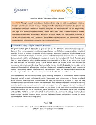  

 

 

                                  NANOYOU Teachers Training Kit – Module 2‐ Chapter 2 

    ELSA  TOPIC:  Although  research  seems  to  show  that  remediation  using  iron  oxide  nanoparticles  is  effective, 
    there are currently some concerns in the use of nanoparticles for soil and water remediation. The concerns are 
    related to the faith of the nanoparticles once they are injected into the contaminated site, and the possibility 
    they might be so mobile to disperse outside the targeted area. It is not clear if such a situation would pose an 
    environment problem  such  as  interference with  plants or  animals  life‐cycle.  For  these  reasons  the method  is 
    not yet approved and used in the EU. Research is underway to clarify those issues and discussions are taking 
    place on possible strict regulation needed for this remediation technology. 


    Remediation using aerogels and solid absorbents 
The  problem  of  oil  spills  in  seawater  is  of  great  concern  and  has  detrimental  environmental  consequences. 
Currently there are numerous bioremediation strategies that use microbial cultures, enzyme additives or nutrient 
additives  to  clean  up  oil  spills.  The  purpose  of  these  additives  is  to  boost  the  natural  nanotechnology  of  the 
microbial community to decompose oil material. Another method that is gaining acceptance is the use of aerogels 
(a  nanomaterial)  modified  with  hydrophobic  molecules  to  enhance  the  interaction  with  the  oil.  These  aerogels 
have very large surface area so they can adsorb sixteen times their weight of oil. They act as a sponge: once the oil 
has  been  absorbed,  the  “oil‐soaked  sponge”  can  be  removed  easily.  The  problem  is  that  these  materials  are 
expensive so alternatives are under study. A company called Interface Scientific Corporation has developed a new 
nanomaterial modified with self‐assembled monolayers (SAMs) which appears to be very effective in remediating 
oil  spills.  The  company  does  not  provide  details  of  the  material  but  claims  that  the nanomaterial can  absorb  40 
times its weight in oil‐a method that exceeds any current method‐and that the oil can be recovered. 

As  outlined  before,  the  use  of  nanoparticles  is  very  promising  in  the  filed  of  environmental  remediation  and 
treatment, precisely for their small size and reactivity. Nevertheless some concern exists on their use in soil and 
water treatment: once dispersed in a contaminated site, would the nanoparticles be mobile to a point that they 
could be uptake by plants or animals at the site and adversely affect them? Biodegradable nanoparticles are likely 
to be less problematic; nevertheless there is a need to investigate these safety aspects, and this is the subject of 
numerous  international  research  programs.  These  concerns  belong  to  the  more  general  field  of  environmental 
impact  assessment  of  the  use  of  nanoparticles,  which  includes  both  risk  assessments  and  life‐cycle  analysis  to 
understand the short term and long terms affects of nanoparticles in the environment. Although important, these 
aspects are not covered in this paper but the interested reader can find some useful references at the end of this 
document (under “other useful Bibliography”).  

 
                                                         Page 8 of 21 

    The research leading to these results has received funding from the European Community's Seventh Framework Programme 
                                         (FP7/2007‐2013) under grant agreement n° 233433 

                                                                 

 
 
