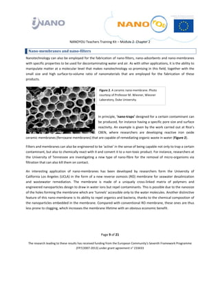  

 

 

                                 NANOYOU Teachers Training Kit – Module 2‐ Chapter 2 

    Nano­membranes and nano­filters 
Nanotechnology can also be employed for the fabrication of nano‐filters, nano‐adsorbents and nano‐membranes 
with specific properties to be used for decontaminating water and air. As with other applications, it is the ability to 
manipulate  matter  at  a  molecular  level  that  makes  nanotechnology  so  promising  in  this  field,  together  with  the 
small  size  and  high  surface‐to‐volume  ratio  of  nanomaterials  that  are  employed  for  the  fabrication  of  these 
products.  


                                                          Figure 2. A ceramic nano‐membrane. Photo 
                                                          courtesy of Professor M. Wiesner, Wiesner 
                                                          Laboratory, Duke University. 

                                                       

                                            In principle, ‘nano‐traps’ designed for a certain contaminant can 
                                            be produced, for instance having a specific pore size and surface 
                                            reactivity. An example is given by the work carried out at Rice’s 
                                            CBEN,  where  researchers  are  developing  reactive  iron  oxide 
ceramic membranes (ferroxane membranes) that are capable of remediating organic waste in water (Figure 2).                                        

Filters and membranes can also be engineered to be ‘active’ in the sense of being capable not only to trap a certain 
contaminant, but also to chemically react with it and convert it to a non‐toxic product. For instance, researchers at 
the  University  of  Tennessee  are  investigating  a  new  type  of  nano‐fibre  for  the  removal  of  micro‐organisms  via 
filtration that can also kill them on contact.  

An  interesting  application  of  nano‐membranes  has  been  developed  by  researchers  form  the  University  of 
California  Los  Angeles  (UCLA)  in  the  form  of  a  new  reverse  osmosis  (RO)  membrane  for  seawater  desalinization 
and  wastewater  remediation.  The  membrane  is  made  of  a  uniquely  cross‐linked  matrix  of  polymers  and 
engineered nanoparticles design to draw in water ions but repel contaminants. This is possible due to the nanosize 
of the holes forming the membrane which are ‘tunnels’ accessible only to the water molecules. Another distinctive 
feature of this nano‐membrane is its ability to repel organics and bacteria, thanks to the chemical composition of 
the nanoparticles embedded in the membrane. Compared with conventional RO membrane, these ones are thus 
less prone to clogging, which increases the membrane lifetime with an obvious economic benefit.  

 



                                                           Page 9 of 21 

    The research leading to these results has received funding from the European Community's Seventh Framework Programme 
                                         (FP7/2007‐2013) under grant agreement n° 233433 

                                                                  

 
 