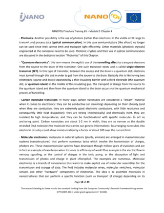  

 

 

                                 NANOYOU Teachers Training Kit – Module 2‐ Chapter 4 

‐ Photonics: Another possibility is the use of photons (rather than electrons) in the visible or IR range to 
transmit and process data (optical communication). In this case semiconductors (like silicon) no longer 
can  be  used  since  they  cannot  emit  and  transport  light  efficiently.  Other  materials  (photonic  crystals) 
engineered at the nanoscale need to be used. Photonic crystals and their use in optical communication 
are discussed in the dedicated section “Photonics” of this Chapter.  

‐ “Quantum electronics”: this term means the explicit use of the tunnelling effect to transport electrons 
from  the  source  to  the  drain  of  the  transistor.  One  such  transistor  exists  and  is  called  single‐electron 
transistor (SET). In this type of transistor, between the source and the drain is a quantum dot: electrons 
must tunnel through this dot in order to get from the source to the drain. Basically this is like having two 
electrodes (source and drain) separated by a thin insulating barrier with a third electrode (the quantum 
dot, or quantum island) in the middle of this insulating gap. The transport of charge from the source to 
the quantum island and then from the quantum island to the drain occurs via the quantum mechanical 
process of tunnelling.  

‐  Carbon  nanotube  transistors:  In  many  ways  carbon  nanotubes  are  considered  a  “dream”  material 
when  it  comes  to  electronics:  they  can  be  conductive  (or  insulating)  depending  on  their  chirality  (and 
when  they  are  conductive,  they  are  extremely  good  electronic  conductors,  with  little  resistance  and 
consequently  little  heat  dissipation);  they  are  strong  (mechanically)  and  chemically  inert,  they  are 
resistant  to  high  temperatures,  and  they  can  be  functionalized  with  specific  molecules  to  act  as 
anchoring  point.  Carbon  nanotubes  are  about  1‐2  nm  in  width,  they  are  as  narrow  as  the  double 
stranded DNA molecule (the molecule that carries our genetic information). So arranging nanotubes into 
electronic circuitry could allow miniaturization by a factor of about 100 over the current limit.  

‐ Molecular electronics: molecules in natural systems (plants, animals) are arranged in macromolecular 
systems  (nanostructures)  that  perform  numerous  tasks  which  involve  the  transmission  of  charges, 
photons etc. These macromolecular systems have developed though million years of evolution and are 
in fact an example of excellence when it comes to efficiency of work! One example is the electric flow in 
nervous  signalling,  or  the  control  of  charges  in  the  ionic  pump,  or  the  absorption  of  light  and 
transmission  of  photos  and  charge  in  plant  chlorophyll.  The  examples  are  numerous.  Molecular 
electronics is a branch of nanoscience that wants to make explicit use of molecular assemblies for the 
transmission  and  storage  of  data.  The  field  includes  molecular  wires,  molecular  switchers,  molecular 
sensors  and  other  “hardware”  components  of  electronics.  The  idea  is  to  assemble  molecules  in 
nanostructures  that  can  perform  a  specific  function  (such  as  transport  of  charge)  depending  on  its 
                                                       Page 10 of 29 

    The research leading to these results has received funding from the European Community's Seventh Framework Programme 
                                         (FP7/2007‐2013) under grant agreement n° 233433 

 
 