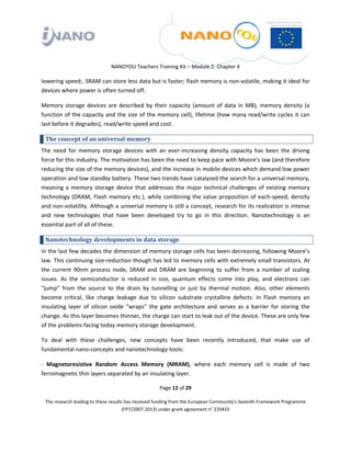  

 

 

                                 NANOYOU Teachers Training Kit – Module 2‐ Chapter 4 

lowering speed;. SRAM can store less data but is faster; flash memory is non‐volatile, making it ideal for 
devices where power is often turned off.   

Memory  storage  devices  are  described  by  their  capacity  (amount  of  data  in  MB),  memory  density  (a 
function of the capacity and the size of the memory cell), lifetime (how many read/write cycles it can 
last before it degrades), read/write speed and cost. 

    The concept of an universal memory 
The  need  for  memory  storage  devices  with  an  ever‐increasing  density  capacity  has  been  the  driving 
force for this industry. The motivation has been the need to keep pace with Moore’s law (and therefore 
reducing the size of the memory devices), and the increase in mobile devices which demand low power 
operation and low standby battery. These two trends have catalysed the search for a universal memory, 
meaning  a  memory  storage  device  that  addresses  the  major  technical  challenges  of  existing  memory 
technology  (DRAM,  Flash  memory  etc.),  while  combining  the  value  proposition  of  each‐speed,  density 
and non‐volatility. Although a universal memory is still a concept, research for its realization is intense 
and  new  technologies  that  have  been  developed  try  to  go  in  this  direction.  Nanotechnology  is  an 
essential part of all of these. 

    Nanotechnology developments in data storage 
In the last few decades the dimension of memory storage cells has been decreasing, following Moore’s 
law. This continuing size‐reduction though has led to memory cells with extremely small transistors. At 
the  current  90nm  process  node,  SRAM  and  DRAM  are  beginning  to  suffer  from  a  number  of  scaling 
issues.  As  the  semiconductor  is  reduced  in  size,  quantum  effects  come  into  play,  and  electrons  can 
“jump”  from  the  source  to  the  drain  by  tunnelling  or  just  by  thermal  motion.  Also,  other  elements 
become  critical,  like  charge  leakage  due  to  silicon  substrate  crystalline  defects.  In  Flash  memory  an 
insulating  layer  of  silicon  oxide  “wraps”  the  gate  architecture  and  serves  as  a  barrier  for  storing  the 
change. As this layer becomes thinner, the charge can start to leak out of the device. These are only few 
of the problems facing today memory storage development. 

To  deal  with  these  challenges,  new  concepts  have  been  recently  introduced,  that  make  use  of 
fundamental nano‐concepts and nanotechnology‐tools: 

‐  Magnetoresistive  Random  Access  Memory  (MRAM),  where  each  memory  cell  is  made  of  two 
ferromagnetic thin layers separated by an insulating layer. 

                                                       Page 12 of 29 

    The research leading to these results has received funding from the European Community's Seventh Framework Programme 
                                         (FP7/2007‐2013) under grant agreement n° 233433 

 
 